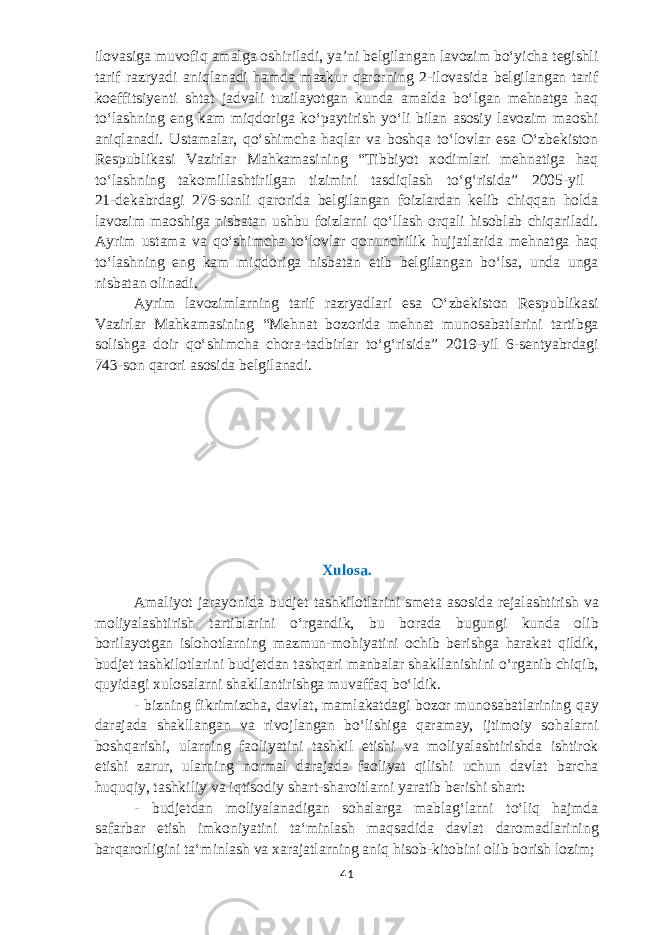 ilovasiga muvofiq amalga oshiriladi, yaʼni belgilangan lavozim boʻyicha tegishli tarif razryadi aniqlanadi hamda mazkur qarorning 2-ilovasida belgilangan tarif koeffitsiyenti shtat jadvali tuzilayotgan kunda amalda boʻlgan mehnatga haq toʻlashning eng kam miqdoriga koʻpaytirish yoʻli bilan asosiy lavozim maoshi aniqlanadi. U stamalar, qoʻshimcha haqlar va boshqa toʻlovlar esa Oʻzbekiston Respublikasi Vazirlar Mahkamasining “Tibbiyot xodimlari mehnatiga haq toʻlashning takomillashtirilgan tizimini tasdiqlash toʻgʻrisida” 2005-yil 21-dekabrdagi 276-sonli qarorida belgilangan foizlardan kelib chiqqan holda lavozim maoshiga nisbatan ushbu foizlarni qoʻllash orqali hisoblab chiqariladi. Ayrim ustama va qoʻshimcha toʻlovlar qonunchilik hujjatlarida mehnatga haq toʻlashning eng kam miqdoriga nisbatan etib belgilangan boʻlsa, unda unga nisbatan olinadi. Ayrim lavozimlarning tarif razryadlari esa Oʻzbekiston Respublikasi Vazirlar Mahkamasining “Mehnat bozorida mehnat munosabatlarini tartibga solishga doir qoʻshimcha chora-tadbirlar toʻgʻrisida” 2019-yil 6-sentyabrdagi 743-son qarori asosida belgilanadi. Xulosa. Amaliyot jarayonida budjet tashkilotlarini smeta asosida rejalashtirish va moliyalashtirish tartiblarini oʻrgandik, bu borada bugungi kunda olib borilayotgan islohotlarning mazmun-mohiyatini ochib berishga harakat qildik, budjet tashkilotlarini budjetdan tashqari manbalar shakllanishini oʻrganib chiqib, quyidagi xulosalarni shakllantirishga muvaffaq boʻldik. - bizning fikrimizcha, davlat, mamlakatdagi bozor munosabatlarining qay darajada shakllangan va rivojlangan boʻlishiga qaramay, ijtimoiy sohalarni boshqarishi, ularning faoliyatini tashkil etishi va moliyalashtirishda ishtirok etishi zarur, ularning normal darajada faoliyat qilishi uchun davlat barcha huquqiy, tashkiliy va iqtisodiy shart-sharoitlarni yaratib berishi shart: - budjetdan moliyalanadigan sohalarga mablagʻlarni toʻliq hajmda safarbar e tish imkoniyatini taʻminlash maqsadida davlat daromadlarining barqarorligini taʻminlash va xarajatlarning aniq hisob-kitobini olib borish lozim; 41 