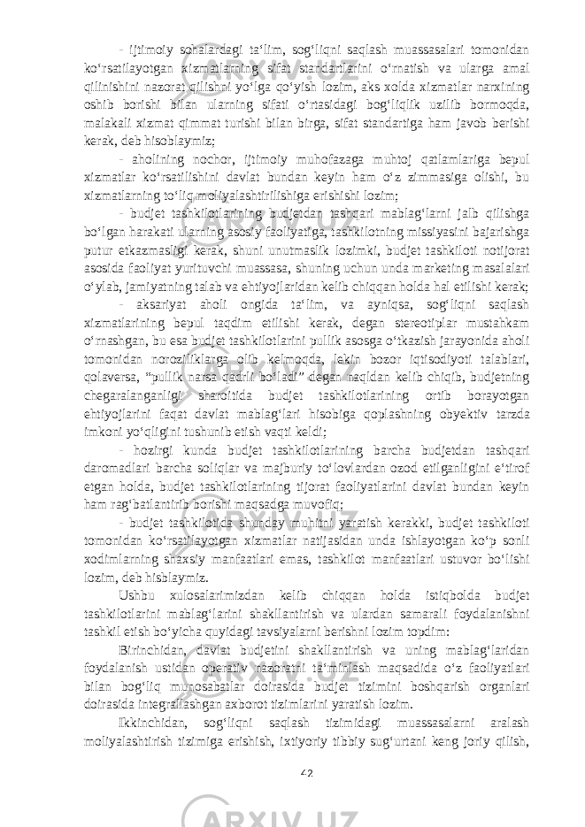 - ijtimoiy sohalardagi taʻlim, sogʻliqni saqlash muassasalari tomonidan koʻrsatilayotgan xizmatlarning sifat standartlarini oʻrnatish va ularga amal qilinishini nazorat qilishni yoʻlga qoʻyish lozim, aks xolda xizmatlar narxining oshib borishi bilan ularning sifati oʻrtasidagi bogʻliqlik uzilib bormoqda, malakali xizmat qimmat turishi bilan birga, sifat standartiga ham javob berishi kerak, deb hisoblaymiz; - aholining nochor, ijtimoiy muhofazaga muhtoj qatlamlariga bepul xizmatlar koʻrsatilishini davlat bundan keyin ham oʻz zimmasiga olishi, bu xizmatlarning toʻliq moliyalashtirilishiga erishishi lozim; - budjet tashkilotlarining budjetdan tashqari mablagʻlarni jalb qilishga boʻlgan harakati ularning asosiy faoliyatiga, tashkilotning missiyasini bajarishga putur etkazmasligi kerak, shuni unutmaslik lozimki, budjet tashkiloti notijorat asosida faoliyat yurituvchi muassasa, shuning uchun unda marketing masalalari oʻylab, jamiyatning talab va ehtiyojlaridan kelib chiqqan holda hal etilishi kerak; - aksariyat aholi ongida taʻlim, va ayniqsa, sogʻliqni saqlash xizmatlarining bepul taqdim etilishi kerak, degan stereotiplar mustahkam oʻrnashgan, bu esa budjet tashkilotlarini pullik asosga oʻtkazish jarayonida aholi tomonidan noroziliklarga olib kelmoqda, lekin bozor iqtisodiyoti talablari, qolaversa, “pullik narsa qadrli boʻladi” degan naqldan kelib chiqib, budjetning chegaralanganligi sharoitida budjet tashkilotlarining ortib borayotgan ehtiyojlarini faqat davlat mablagʻlari hisobiga qoplashning ob y ektiv tarzda imkoni yoʻqligini tushunib etish vaqti keldi; - hozirgi kunda budjet tashkilotlarining barcha budjetdan tashqari daromadlari barcha soliqlar va majburiy toʻlovlardan ozod etilganligini eʻtirof e tgan holda, budjet tashkilotlarining tijorat faoliyatlarini davlat bundan keyin ham ragʻbatlantirib borishi maqsadga muvofiq; - budjet tashkilotida shunday muhitni yaratish kerakki, budjet tashkiloti tomonidan koʻrsatilayotgan xizmatlar natijasidan unda ishlayotgan koʻp sonli xodimlarning shaxsiy manfaatlari emas, tashkilot manfaatlari ustuvor boʻlishi lozim, deb hisblaymiz. Ushbu xulosalarimizdan kelib chiqqan holda istiqbolda budjet tashkilotlarini mablagʻlarini shakllantirish va ulardan samarali foydalanishni tashkil etish boʻyicha quyidagi tavsiyalarni berishni lozim topdi m : Birinchidan, davlat budjetini shakllantirish va uning mablagʻlaridan foydalanish ustidan operativ nazoratni taʻminlash maqsadida oʻz faoliyatlari bilan bogʻliq munosabatlar doirasida budjet tizimini boshqarish organlari doirasida integrallashgan axborot tizimlarini yaratish lozim. Ikkinchidan, sogʻliqni saqlash tizimidagi muassasalarni aralash moliyalashtirish tizimiga erishish, ixtiyoriy tibbiy sugʻurtani keng joriy qilish, 42 