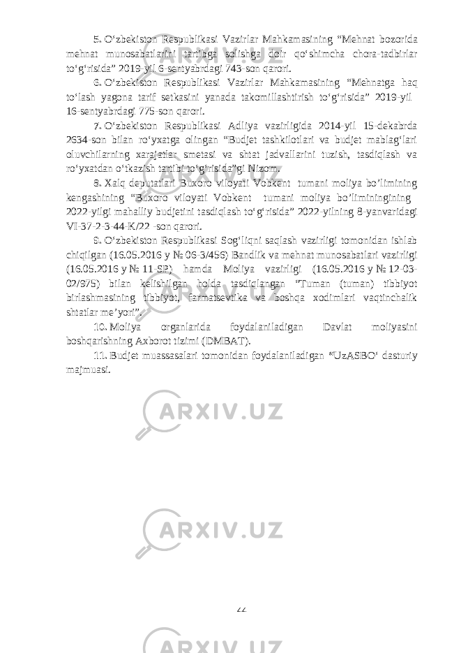 5.   Oʻzbekiston Respublikasi Vazirlar Mahkamasining “Mehnat bozorida mehnat munosabatlarini tartibga solishga doir qoʻshimcha chora-tadbirlar toʻgʻrisida” 2019-yil 6-sentyabrdagi 743-son qarori. 6.   Oʻzbekiston Respublikasi Vazirlar Mahkamasining “Mehnatga haq toʻlash yagona tarif setkasini yanada takomillashtirish toʻgʻrisida” 2019-yil 16-sentyabrdagi 775-son qarori. 7.   Oʻzbekiston Respublikasi Adliya vazirligida 2014-yil 15-dekabrda 2634-son bilan roʻyxatga olingan “Budjet tashkilotlari va budjet mablagʻlari oluvchilarning xarajatlar smetasi va shtat jadvallarini tuzish, tasdiqlash va roʻyxatdan oʻtkazish tartibi toʻgʻrisida”gi Nizom. 8.   Xalq deputatlari Buxoro viloyati Vobkent tumani moliya bo’limining kengashining “Buxoro viloyati Vobkent tumani moliya bo’liminingining 2022-yilgi mahalliy budjetini tasdiqlash toʻgʻrisida” 2022-yilning 8 -yanvarida gi VI-37-2-3-44-K/22 -son qarori. 9 .   Oʻzbekiston Respublikasi Sogʻliqni saqlash vazirligi tomonidan ishlab chiqilgan (16.05.2016   y   №   06-3/456) Bandlik va mehnat munosabatlari vazirligi (16.05.2016   y   №   11-SP) hamda Moliya vazirligi (16.05.2016   y   №   12-03- 02/975) bilan kelishilgan holda tasdiqlangan “Tuman (tuman) tibbiyot birlashmasining tibbiyot, farmatsevtika va boshqa xodimlari vaqtinchalik shtatlar meʼyori”. 10.   Moliya organlarida foydalaniladigan Davlat moliyasini boshqarishning Axborot tizimi (DMBAT). 11.   Budjet muassasalari tomonidan foydalaniladigan “ UzASBOʻ dasturiy majmuasi. 44 