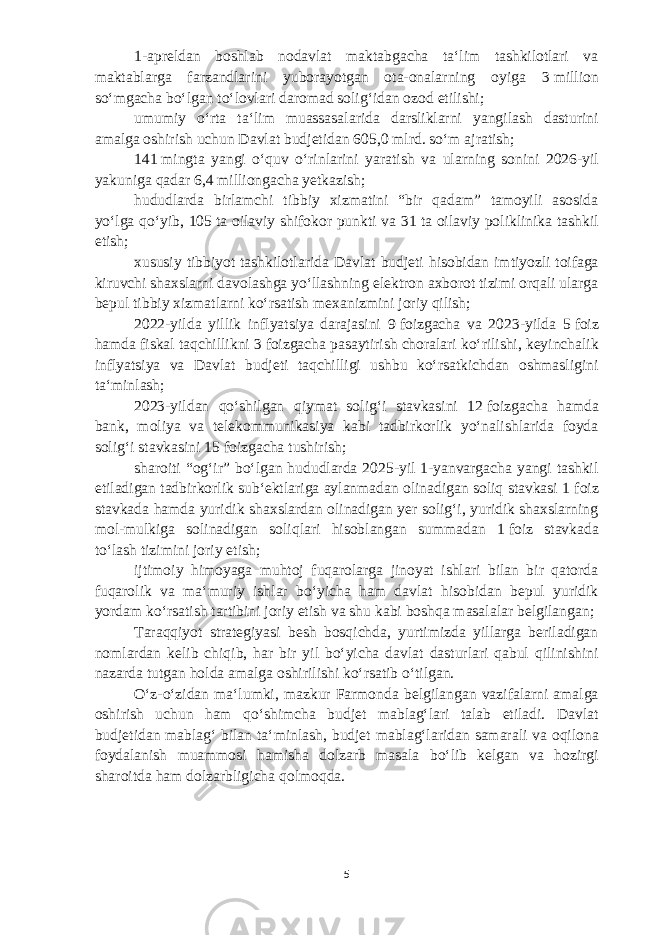 1-apreldan boshlab nodavlat maktabgacha taʻlim tashkilotlari va maktablarga farzandlarini yuborayotgan ota-onalarning oyiga 3   million soʻmgacha boʻlgan toʻlovlari daromad soligʻidan ozod etilishi; umumiy oʻrta taʻlim muassasalarida darsliklarni yangilash dasturini amalga oshirish uchun Davlat b udjetidan 605,0 mlrd. soʻm ajratish; 141   mingta yangi oʻquv oʻrinlarini yarati sh va ularning sonini 2026-yil yakuniga qadar 6,4 milliongacha yetkazi sh; hududlarda birlamchi tibbiy xizmatini “bir qadam” tamoyili asosida yoʻlga qoʻyib, 105   ta oilaviy shifokor punkti va 31   ta oilaviy poliklinika tashkil etish; xususiy tibbiyot tashkilotlarida Davlat b udjeti hisobidan imtiyozli toifaga kiruvchi shaxslarni davolashga yoʻllashning elektron axborot tizimi orqali ularga bepul tibbiy xizmatlarni koʻrsatish mexanizmi ni joriy qilish; 2022-yilda yillik inflyatsiya darajasini 9   foizgacha va 2023-yilda 5   foiz hamda fiskal taqchillikni 3   foizgacha pasaytirish choralari koʻrilishi, keyinchalik inflyatsiya va Davlat b udjeti taqchilligi ushbu koʻrsatkichdan oshmasligini taʻminlash; 2023-yildan qoʻshilgan qiymat soligʻi stavkasini 12   foizgacha hamda bank, moliya va telekommunikasiya kabi tadbirkorlik yoʻnalishlarida foyda soligʻi stavkasini 15   foizgacha tushirish; sharoiti “ogʻir” boʻlgan hududlarda 2025-yil 1-yanvargacha yangi tashkil etiladigan tadbirkorlik subʻektlariga aylanmadan olinadigan soliq stavkasi 1   foiz stavkada hamda yuridik shaxslardan olinadigan yer soligʻi, yuridik shaxslarning mol-mulkiga solinadigan soliqlari hisoblangan summadan 1   foiz stavkada toʻlash tizimini joriy etish; ijtimoiy himoyaga muhtoj fuqarolarga jinoyat ishlari bilan bir qatorda fuqarolik va maʻmuriy ishlar boʻyicha ham davlat hisobidan bepul yuridik yordam koʻrsatish tartibini joriy etish va shu kabi boshqa masalalar belgilangan; Taraqqiyot strategiyasi besh bosqichda, yurtimizda yillarga beriladigan nomlardan kelib chiqib, har bir yil boʻyicha davlat dasturlari qabul qilinishini nazarda tutgan holda amalga oshirilishi koʻrsatib oʻtilgan. Oʻz-oʻzidan maʻlumki, mazkur Farmonda belgilangan vazifalarni amalga oshirish uchun ham qoʻshimcha b udjet mablagʻlari talab etiladi. Davlat b udjetidan mablagʻ bilan taʻminlash, b udjet mablagʻlaridan samarali va oqilona foydalanish muammosi hamisha dolzarb masala boʻlib kelgan va hozirgi sharoitda ham dolzarbligicha qolmoqda. 5 