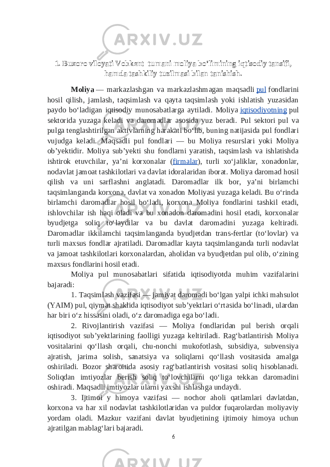 1.   Buxoro viloyati Vobkent tumani moliya bo’limining iqtisodiy tansifi, hamda tashkiliy tuzilmasi bilan tanishish . Moliya   — markazlashgan va markazlashmagan maqsadli   pul   fondlarini hosil qilish, jamlash, taqsimlash va qayta taqsimlash yoki ishlatish yuzasidan paydo boʻladigan iqtisodiy munosabatlarga aytiladi. Moliya   iqtisodiyotning   pul sektorida yuzaga keladi va daromadlar asosida yuz beradi. Pul sektori pul va pulga tenglashtirilgan aktivlarning harakati boʻlib, buning natijasida pul fondlari vujudga keladi. Maqsadli pul fondlari — bu Moliya resurslari yoki Moliya obʼyektidir. Moliya subʼyekti shu fondlarni yaratish, taqsimlash va ishlatishda ishtirok etuvchilar, yaʼni korxonalar ( firmalar ), turli xoʻjaliklar, xonadonlar, nodavlat jamoat tashkilotlari va davlat idoralaridan iborat. Moliya daromad hosil qilish va uni sarflashni anglatadi. Daromadlar ilk bor, yaʼni birlamchi taqsimlanganda korxona, davlat va xonadon Moliyasi yuzaga keladi. Bu oʻrinda birlamchi daromadlar hosil boʻladi, korxona Moliya fondlarini tashkil etadi, ishlovchilar ish haqi oladi va bu xonadon daromadini hosil etadi, korxonalar byudjetga soliq toʻlaydilar va bu davlat daromadini yuzaga keltiradi. Daromadlar ikkilamchi taqsimlanganda byudjetdan trans-fertlar (toʻlovlar) va turli maxsus fondlar ajratiladi. Daromadlar kayta taqsimlanganda turli nodavlat va jamoat tashkilotlari korxonalardan, aholidan va byudjetdan pul olib, oʻzining maxsus fondlarini hosil etadi. Moliya pul munosabatlari sifatida iqtisodiyotda muhim vazifalarini bajaradi: 1. Taqsimlash vazifasi — jamiyat daromadi boʻlgan yalpi ichki mahsulot (YAIM) pul, qiymat shaklida iqtisodiyot subʼyektlari oʻrtasida boʻlinadi, ulardan har biri oʻz hissasini oladi, oʻz daromadiga ega boʻladi. 2. Rivojlantirish vazifasi — Moliya fondlaridan pul berish orqali iqtisodiyot subʼyektlarining faolligi yuzaga keltiriladi. Ragʻbatlantirish Moliya vositalarini qoʻllash orqali, chu-nonchi mukofotlash, subsidiya, subvensiya ajratish, jarima solish, sanatsiya va soliqlarni qoʻllash vositasida amalga oshiriladi. Bozor sharoitida asosiy ragʻbatlantirish vositasi soliq hisoblanadi. Soliqdan imtiyozlar berish soliq toʻlovchilarni qoʻliga tekkan daromadini oshiradi. Maqsadli imtiyozlar ularni yaxshi ishlashga undaydi. 3. Ijtimoi y himoya vazifasi — nochor aholi qatlamlari davlatdan, korxona va har xil nodavlat tashkilotlaridan va puldor fuqarolardan moliyaviy yordam oladi. Mazkur vazifani davlat byudjetining ijtimoiy himoya uchun ajratilgan mablagʻlari bajaradi. 6 