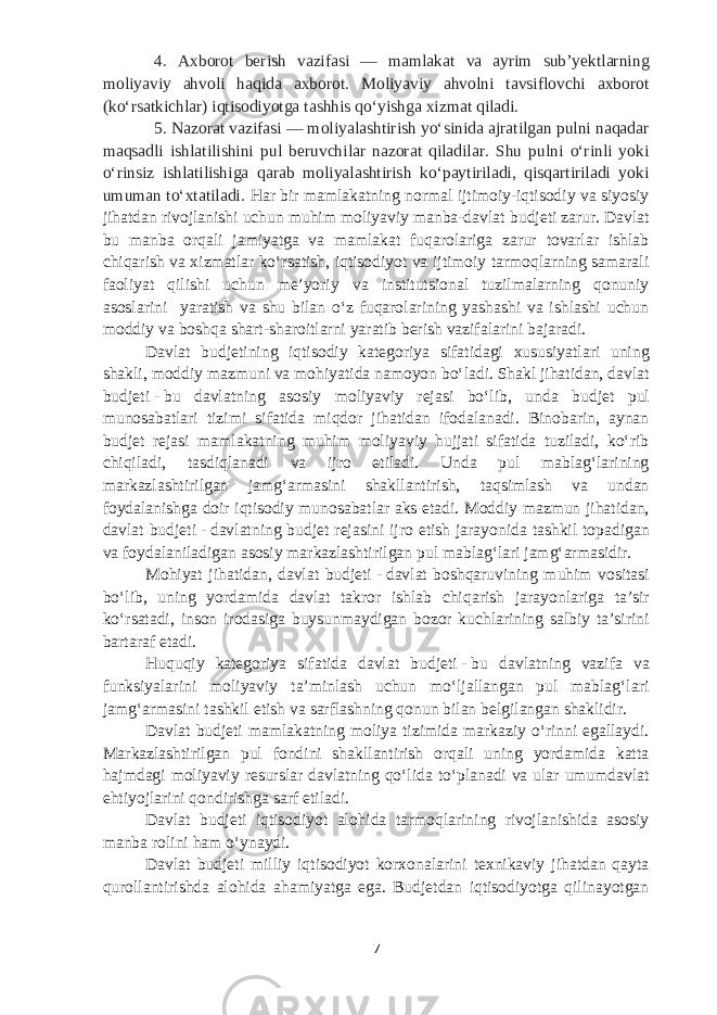 4. Axborot berish vazifasi — mamlakat va ayrim subʼyektlarning moliyaviy ahvoli haqida axborot. Moliyaviy ahvolni tavsiflovchi axborot (koʻrsatkichlar) iqtisodiyotga tashhis qoʻyishga xizmat qiladi. 5. Nazorat vazifasi — moliyalashtirish yoʻsinida ajratilgan pulni naqadar maqsadli ishlatilishini pul beruvchilar nazorat qiladilar. Shu pulni oʻrinli yoki oʻrinsiz ishlatilishiga qarab moliyalashtirish koʻpaytiriladi, qisqartiriladi yoki umuman toʻxtatiladi. Har bir mamlakatning normal ijtimoiy-iqtisodiy va siyosiy jihatdan rivojlanishi uchun muhim moliyaviy manba-davlat b udjeti zarur. Davlat bu manba orqali jamiyatga va mamlakat fuqarolariga zarur tovarlar ishlab chiqarish va xizmatlar koʻrsatish, iqtisodiyot va ijtimoiy tarmoqlarning samarali faoliyat qilishi uchun meʼyoriy va institutsional tuzilmalarning qonuniy asoslarini yaratish va shu bilan oʻz fuqarolarining yashashi va ishlashi uchun moddiy va boshqa shart-sharoitlarni yaratib berish vazifalarini bajaradi. Davlat b udjetining iqtisodiy kategoriya sifatidagi xususiyatlari uning shakli, moddiy mazmuni va mohiyatida namoyon boʻladi. Shakl jihatidan, davlat b udjeti   -   bu davlatning asosiy moliyaviy rejasi boʻlib, unda b udjet pul munosabatlari tizimi sifatida miqdor jihatidan ifodalanadi. Binobarin, aynan b udjet rejasi mamlakatning muhim moliyaviy hujjati sifatida tuziladi, koʻrib chiqiladi, tasdiqlanadi va ijro etiladi. Unda pul mablagʻlarining markazlashtirilgan jamgʻarmasini shakllantirish, taqsimlash va undan foydalanishga doir iqtisodiy munosabatlar aks etadi. Moddiy mazmun jihatidan, davlat b udjeti   -   davlatning b udjet rejasini ijro etish jarayonida tashkil topadigan va foydalaniladigan asosiy markazlashtirilgan pul mablagʻlari jamgʻarmasidir. Mohiyat jihatidan, davlat b udjeti   -   davlat boshqaruvining muhim vositasi boʻlib, uning yordamida davlat takror ishlab chi q arish jarayonlariga taʼsir koʻrsatadi, inson irodasiga buysunmaydigan bozor kuchlarining salbiy taʼsirini bartaraf etadi. Huquqiy kategoriya sifatida davlat b udjeti   -   bu davlatning vazifa va funksiyalarini moliyaviy taʼminlash uchun moʻljallangan pul mablagʻlari jamgʻarmasini tashkil etish va sarflashning qonun bilan belgilangan shaklidir. Davlat b udjeti mamlakatning moliya tizimida markaziy oʻrinni egallaydi. Markazlashtirilgan pul fondini shakllantirish orqali uning yordamida katta hajmdagi moliyaviy resurslar davlatning qoʻlida toʻplanadi va ular umumdavlat ehtiyojlarini qondirishga sarf etiladi. Davlat b udjeti iqtisodiyot alohida tarmoqlarining rivojlanishida asosiy manba rolini ham oʻynaydi. Davlat b udjeti milliy iqtisodiyot korxonalarini texnikaviy jihatdan qayta qurollantirishda alohida ahamiyatga ega. Budjetdan iqtisodiyotga qilinayotgan 7 