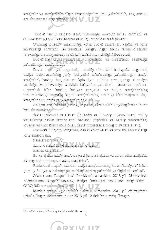 xarajatlar va markazlashtirilgan investitsiyalarni moliyalashtirish, eng avvalo, ana shu maqsadlarga xizmat qiladi. Budjet tasnifi xalqaro tasnif tizimlariga muvofiq ishlab chiqiladi va Oʻzbekiston Respublikasi Moliya vazirligi tomonidan tasdiqlanadi 1 . Oʻzining iqtisodiy mazmuniga koʻra b udjet xarajatlari kapital va joriy xarajatlarga boʻlinadi. Bu xarajatlar kengaytirilgan takror ishlab chiqarish jarayoniga ularning qanday taʼsir koʻrsatishi mumkinligini ifoda etadi. Budjetning kapital xarajatlari innovatsion va investitsion faoliyatga yoʻnaltirilgan xarajatlardir. Davlat hokimiyat organlari , mahalliy oʻz-oʻzini boshqarish organlari, b udjet tashkilotlarining joriy faoliyatini taʼminlashga yoʻnaltirilgan b udjet xarajatlari, boshqa b udjetlar va iqtisodiyot alohida tarmoqlariga dotatsiya , subsidiya va subvensiya shaklida koʻrsatiladigan davlat tomonidan qoʻllab- quvvatlash bilan bogʻliq boʻlgan xarajatlar va b udjet xarajatlarining turkumlanishiga muvofiq kapital xarajatlarning tarkibiga kiritilmagan boshqa xarajatlar b udjetning joriy xarajatlari deyiladi. Aniqroq ravishda b udjetning joriy xarajatlari tarkibi quyidagilardan iborat boʻlishi mumkin: davlat isteʼmoli xarajatlari (iqtisodiy va ijtimoiy infratuzilmani, milliy xoʻjalikning davlat tarmoqlarini saqlash, fuqarolik va harbiy xarakterdagi tovarlar va xizmatlarni sotib olish , davlat muassasalarining joriy xarajatlari); hokimiyatning quyi organlari, davlat korxonalari va xususiy korxonalarga joriy subsidiyalar; transfert toʻlovlari; davlat qarzlari boʻyicha foizlarni toʻlash; boshqa xarajatlar. Bu xarajatlar oddiy b udjetda yoki joriy xarajatlar va daromadlar budjetida aks etgan chiqimlarga , asosan, mos keladi. Funksional nuqtai-nazardan b udjet xarajatlarining klassifikatsiya qilinishi ijtimoiy faoliyat sohalariga pul mablagʻlarining yoʻnaltirilganligini aks ettiradi. Oʻzbekiston Respublikasi Prezidenti tomonidan 2013-yil 26-dekabrda “Oʻzbekiston Respublikasining Budjet kodeksini tasdiqlash toʻgʻrisida” OʻRQ-360-son qonun imzolandi. Mazkur qonun Qonunchilik palatasi tomonidan 2013-yil 28-noyabrda qabul qilingan, Senat tomonidan 2013-yil 12-dekabrda maʼqullangan. 1 Oʻzbekiston Respublikasining Budjet kodeksi 18-modda. 8 