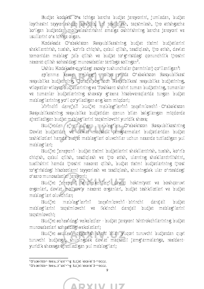 Budjet kodeksi oʻz ichiga barcha b udjet jarayonini, jumladan, b udjet loyihasini tayyorlashdan boshlab, uni tasdiqlash, taqsimlash, ijro etishgacha boʻlgan b udjetdan moliyalashtirishni amalga oshirishning barcha jarayoni va usullarini oʻz ichiga olgan. Kodeksda Oʻzbekiston Respublikasining b udjet tizimi b udjetlarini shakllantirish, tuzish, koʻrib chiqish, qabul qilish, tasdiqlash, ijro etish, davlat tomonidan mablagʻ jalb qilish va b udjet toʻgʻrisidagi qonunchilik ijrosini nazorat qilish sohasidagi munosabatlar tartibga solingan 2 . Ushbu Kodeksda quyidagi asosiy tushunchalar (terminlar) qoʻllanilgan 3 : aylanma kassa mablagʻi   -   moliya yilida Oʻzbekiston Respublikasi respublika b udjetining, Qoraqalpogʻiston Respublikasi respublika b udjetining, viloyatlar viloyat b udjetlarining va Toshkent shahri tuman b udjetining, tumanlar va tumanlar b udjetlarining shaxsiy gʻazna hisobvaraqlarida turgan b udjet mablagʻlarining yoʻl qoʻyiladigan eng kam miqdori; birinchi darajali b udjet mablagʻlarini taqsimlovchi   -   Oʻzbekiston Respublikasining respublika b udjetidan qonun bilan belgilangan miqdorda ajratiladigan b udjet mablagʻlarini taqsimlovchi yuridik shaxs; Budjetdan ajratiladigan mablagʻlar   -   Oʻzbekiston Respublikasining Davlat b udjetidan va davlat maqsadli jamgʻarmalari b udjetlaridan b udjet tashkilotlari hamda b udjet mablagʻlari oluvchilar uchun nazarda tutiladigan pul mablagʻlari; Budjet jarayoni   -   b udjet tizimi b udjetlarini shakllantirish, tuzish, koʻrib chiqish, qabul qilish, tasdiqlash va ijro etish, ularning shakllantirilishini, tuzilishini hamda ijrosini nazorat qilish, b udjet tizimi b udjetlarining ijrosi toʻgʻrisidagi hisobotlarni tayyorlash va tasdiqlash, shuningdek ular oʻrtasidagi oʻzaro munosabatlar jarayoni; Budjet jarayoni ishtirokchilari   -   davlat hokimiyati va boshqaruvi organlari, davlat moliyaviy nazorat organlari, b udjet tashkilotlari va b udjet mablagʻlari oluvchilar; Budjet mablagʻlarini taqsimlovchi   -   birinchi darajali b udjet mablagʻlarini taqsimlovchi va ikkinchi darajali b udjet mablagʻlarini taqsimlovchi; Budjet sohasidagi vakolatlar   -   b udjet jarayoni ishtirokchilarining b udjet munosabatlari sohasidagi vakolatlari; Budjet ssudasi   -   qaytarish sharti bilan yuqori turuvchi b udjetdan quyi turuvchi b udjetga, shuningdek davlat maqsadli jamgʻarmalariga, rezident- yuridik shaxsga ajratiladigan pul mablagʻlari; 2 Oʻzbekiston Respublikasining Budjet kodeksi 1-modda. 3 Oʻzbekiston Respublikasining Budjet kodeksi 3-modda. 9 