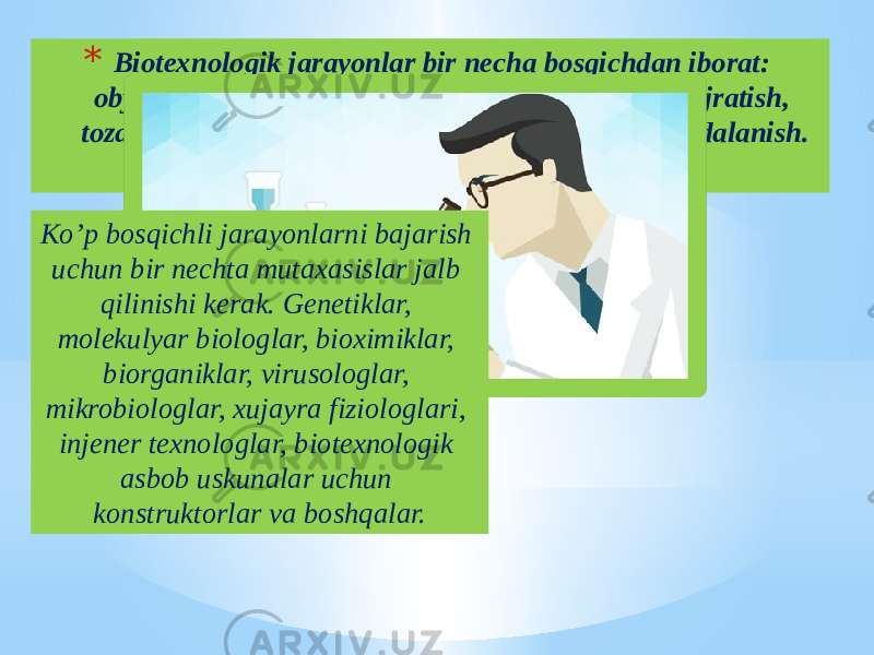 * Biotexnologik jarayonlar bir necha bosqichdan iborat: obyektlarni tayyorlash, ularni o’stirish, tabiatdan ajratish, tozalash, modifikatsiya va olingan maxsulotdan foydalanish. Ko’p bosqichli jarayonlarni bajarish uchun bir nechta mutaxasislar jalb qilinishi kerak. Genetiklar, molekulyar biologlar, bioximiklar, biorganiklar, virusologlar, mikrobiologlar, xujayra fiziologlari, injener texnologlar, biotexnologik asbob uskunalar uchun konstruktorlar va boshqalar. 