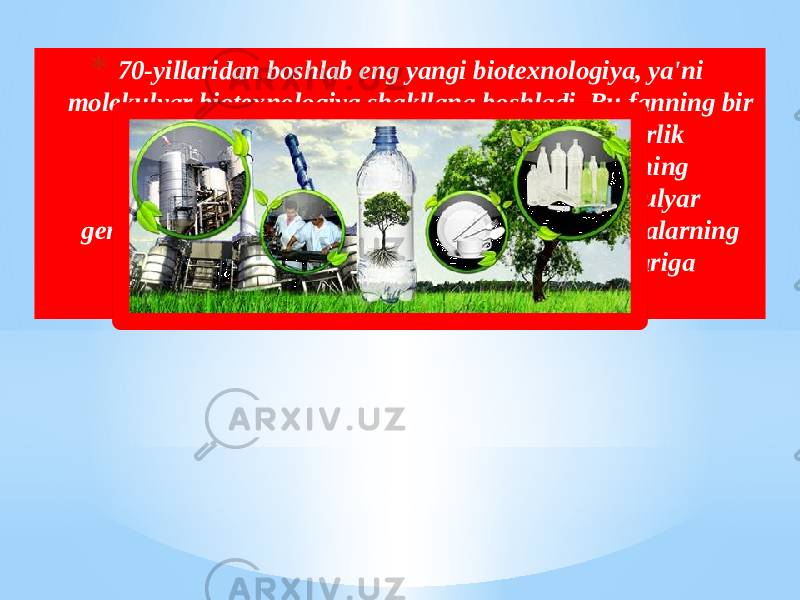 * 70-yillaridan boshlab eng yangi biotexnologiya, ya&#39;ni molekulyar biotexnologiya shakllana boshladi. Bu fanning bir qismi sanoat mikrobiologiyasi va kimyo injenerlik sohalarining yutuqlariga asoslangan bo&#39;lsa, uning molekulyar qismi mikroorganizmlarning molekulyar genetikasi, molekulyar biologiyasi va nuklein kislotalarning enzimologiyasi kabi fan tarmoqlarining yutuqlariga asoslangan. 