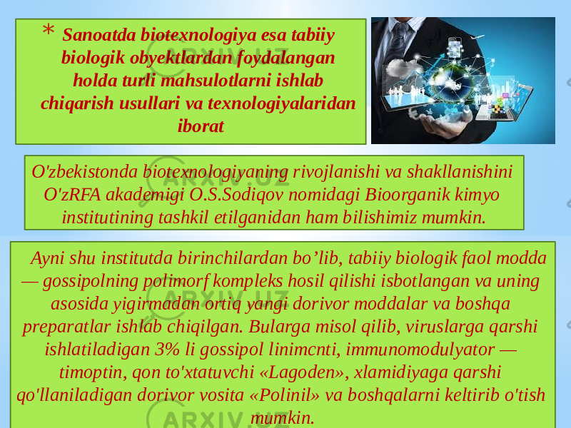 * Sanoatda biotexnologiya esa tabiiy biologik obyektlardan foydalangan holda turli mahsulotlarni ishlab chiqarish usullari va texnologiyalaridan iborat O&#39;zbekistonda biotexnologiyaning rivojlanishi va shakllanishini O&#39;zRFA akademigi O.S.Sodiqov nomidagi Bioorganik kimyo institutining tashkil etilganidan ham bilishimiz mumkin. Ayni shu institutda birinchilardan bo’lib, tabiiy biologik faol modda — gossipolning polimorf kompleks hosil qilishi isbotlangan va uning asosida yigirmadan ortiq yangi dorivor moddalar va boshqa preparatlar ishlab chiqilgan. Bularga misol qilib, viruslarga qarshi ishlatiladigan 3% li gossipol linimcnti, immunomodulyator — timoptin, qon to&#39;xtatuvchi «Lagoden», xlamidiyaga qarshi qo&#39;llaniladigan dorivor vosita «Polinil» va boshqalarni keltirib o&#39;tish mumkin. 