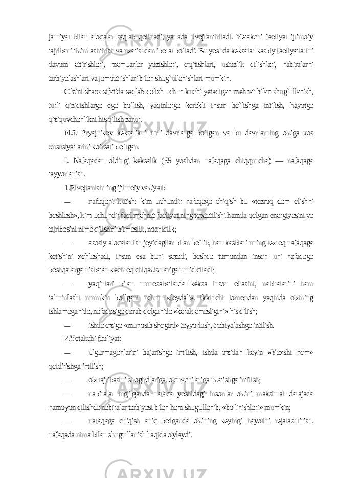 jamiyat bilan aloqalar saqlab qolinadi, yanada rivojlantiriladi. Yetakchi faoliyat ijtimoiy tajribani tizimlashtirish va uzatishdan iborat bo`ladi. Bu yoshda keksalar kasbiy faoliyatlarini davom ettirishlari, memuarlar yozishlari, o&#39;qitishlari, ustozlik qilishlari, nabiralarni tarbiyalashlari va jamoat ishlari bilan shug`ullanishlari mumkin. O`zini shaxs sifatida saqlab qolish uchun kuchi yetadigan mehnat bilan shug`ullanish, turli qiziqishlarga ega bo`lish, yaqinlarga kerakli inson bo`lishga intilish, hayotga qiziquvchanlikni his qilish zarur. N.S. Pryajnikov keksalikni turli davrlarga bo`lgan va bu davr larning o&#39;ziga xos xususiyatlarini ko`rsatib o `tgan. I. Nafaqadan oldingi keksalik (55 yoshdan nafaqaga chiqquncha) — nafaqaga tayyorlanish. 1.Rivojlanishning ijtimoiy vaziyati: — nafaqani kutish: kim uchundir nafaqaga chiqish bu «tezroq dam olishni boshlash», kim uchundir faol mehnat faoliyatining to&#39;xtatilishi hamda qolgan energiyasini va tajribasini nima qilish ni bilmaslik, noaniqlik; — asosiy aloqalar ish joyidagilar bilan bo`lib, hamkasblari uning tezroq nafaqaga ketishini xohlashadi, inson esa buni sezadi, boshqa tomondan inson uni nafaqaga boshqalarga nisbatan kechroq chiqazishlariga umid qiladi; — yaqinlari bilan munosabatlarda keksa inson oilasini, nabiralarini ham ta`minlashi mumkin bo`lgani uchun «foydali», ik kinchi tomondan yaqinda o&#39;zining ishlamaganida, nafaqasiga qa rab qolganida «kerak emasligini» his qilish; — ishda o&#39;ziga «munosib shogird» tayyorlash, trabiyalashga intilish. 2.Yetakchi faoliyat: — ulgurmaganlarini bajarishga intilish, ishda o&#39;zidan keyin «Yaxshi nom» qoldirishga intilish; — o&#39;z tajribasini shogirdlariga, o&#39;quvchilariga uzatishga intilish; — nabiralar tug&#39;ilganda nafaqa yoshidagi insonlar o&#39;zini maksimal darajada namoyon qilishda nabiralar tarbiyasi bilan ham shug&#39;ullanib, «bo&#39;linishlari» mumkin; — nafaqaga chiqish aniq bo&#39;lganda o&#39;zining keyingi hayotini rejalashtirish. nafaqada nima bilan shug&#39;ullanish haqida o&#39;ylaydi. 