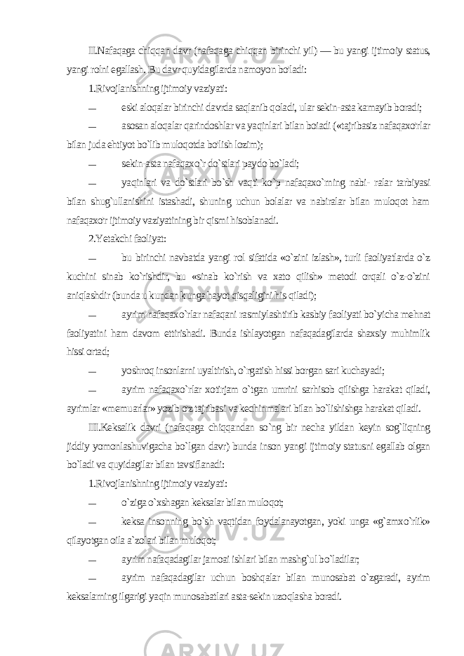 II.Nafaqaga chiqqan davr (nafaqaga chiqqan birinchi yil) — bu yangi ijtimoiy status, yangi rolni egallash. Bu davr quyidagilarda namoyon bo&#39;ladi: 1.Rivojlanishning ijtimoiy vaziyati: — eski aloqalar birinchi davrda saqlanib qoladi, ular sekin-asta kamayib boradi; — asosan aloqalar qarindoshlar va yaqinlari bilan boiadi («tajribasiz nafaqaxo&#39;rlar bilan juda ehtiyot bo`lib muloqotda bo&#39;lish lozim); — sekin-asta nafaqaxo`r do`stlari paydo bo`ladi; — yaqinlari va do`stlari bo`sh vaqti ko`p nafaqaxo`rning nabi- ralar tarbiyasi bilan shug`ullanishini istashadi, shuning uchun bolalar va nabiralar bilan muloqot ham nafaqaxo&#39;r ijtimoiy vaziyatining bir qismi hisoblanadi. 2.Yetakchi faoliyat: — bu birinchi navbatda yangi rol sifatida «o`zini izlash», turli faoliyatlarda o`z kuchini sinab ko`rishdir, bu «sinab ko`rish va xato qilish» metodi orqali o`z-o`zini aniqlashdir (bunda u kundan kunga hayot qisqaligini his qiladi); — ayrim nafaqaxo`rlar nafaqani rasmiylashtirib kasbiy faoliyati bo`yicha mehnat faoliyatini ham davom ettirishadi. Bunda ishlayotgan nafaqadagilarda shaxsiy muhimlik hissi ortad; — yoshroq insonlarni uyaltirish, o`rgatish hissi borgan sari kuchayadi; — ayrim nafaqaxo`rlar xotirjam o`tgan umrini sarhisob qilishga harakat qiladi, ayrimlar «memuarlar» yozib o&#39;z tajribasi va kechinmalari bilan bo`lishishga harakat qiladi. III.Keksalik davri (nafaqaga chiqqandan so`ng bir necha yildan keyin sog`liqning jiddiy yomonlashuvigacha bo`lgan davr) bunda inson yangi ijtimoiy statusni egallab olgan bo`ladi va quyidagilar bilan tavsiflanadi: 1.Rivojlanishning ijtimoiy vaziyati: — o`ziga o`xshagan keksalar bilan muloqot; — keksa insonning bo`sh vaqtidan foydalanayotgan, yoki unga «g`amxo`rlik» qilayotgan oila a`zolari bilan muloqot; — ayrim nafaqadagilar jamoai ishlari bilan mashg`ul bo`ladilar; — ayrim nafaqadagilar uchun boshqalar bilan munosabat o`zgaradi, ayrim keksalarning ilgarigi yaqin munosabatlari asta-sekin uzoqlasha boradi. 