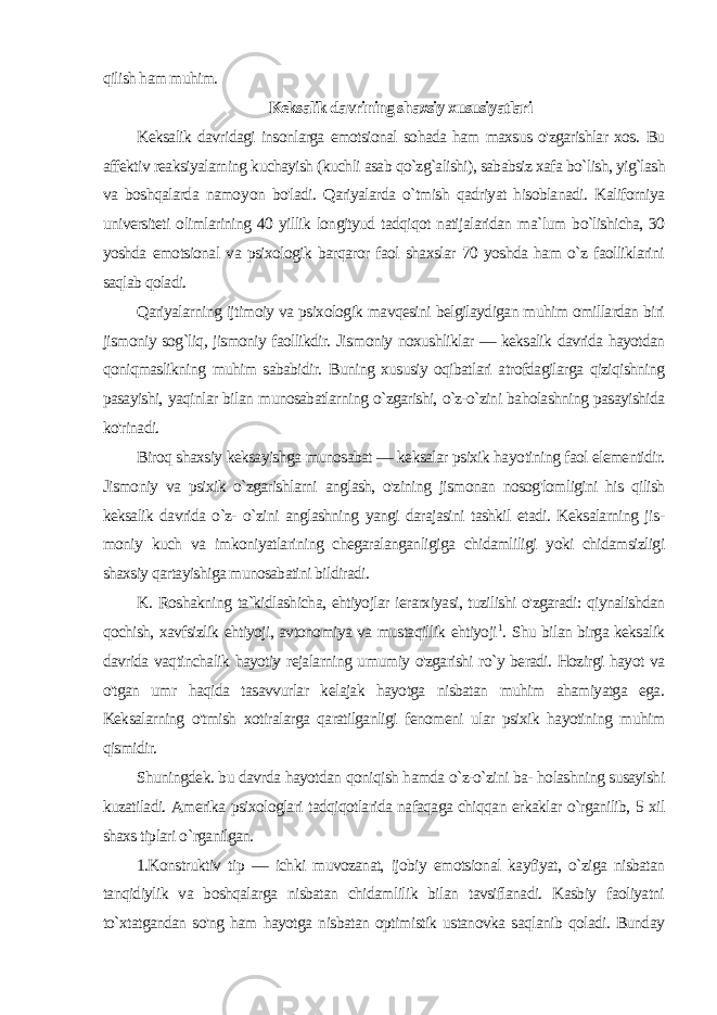 qilish ham muhim. Keksalik davrining shaxsiy xususiyatlari Keksalik davridagi insonlarga emotsional sohada ham maxsus o&#39;zgarishlar xos. Bu affektiv reaksiyalarning kuchayish (kuchli asab qo`zg`alishi), sababsiz xafa bo`lish, yig`lash va boshqalarda namoy on bo&#39;ladi. Qariyalarda o`tmish qadriyat hisoblanadi. Kaliforniya universiteti olimlarining 40 yillik longityud tadqiqot natijalaridan ma`lum bo`lishicha, 30 yoshda emotsional va psixologik barqaror faol shaxslar 70 yoshda ham o`z faolliklarini saqlab qoladi. Qariyalarning ijtimoiy va psixologik mavqesini belgilaydigan muhim omillardan biri jismoniy sog`liq, jismoniy faollikdir. Jis moniy noxushliklar — keksalik davrida hayotdan qoniqmaslikning muhim sababidir. Buning xususiy oqibatlari atrofdagilarga qiziqishning pasayishi, yaqinlar bilan munosabatlarning o`zgarishi, o`z-o`zini baholashning pasayishida ko&#39;rinadi. Biroq shaxsiy keksayishga munosabat — keksalar psixik hayo tining faol elementidir. Jismoniy va psixik o`zgarishlarni anglash, o&#39;zining jismonan nosog&#39;lomligini his qilish keksalik davrida o`z- o`zini anglashning yangi darajasini tashkil etadi. Keksalarning jis - moniy kuch va imkoniyatlarining chegaralanganligiga chidamliligi yoki chidamsizligi shaxsiy qartayishiga munosabatini bildiradi. K. Roshakning ta`kidlashicha, ehtiyojlar ierarxiyasi, tuzilishi o&#39;zgaradi: qiynalishdan qochish, xavfsizlik ehtiyoji, avtonomiya va mustaqillik ehtiyoji 1 . Shu bilan birga keksalik davrida vaqtinchalik hayotiy rejalarning umumiy o&#39;zgarishi ro`y beradi. Hozirgi hayot va o&#39;tgan umr haqida tasavvurlar kelajak hayotga nisbatan muhim ahamiyatga ega. Keksalarning o&#39;tmish xotiralarga qaratilganligi fenomeni ular psixik hayotining muhim qismidir. Shuningdek. bu davrda hayotdan qoniqish hamda o`z-o`zini ba- holashning susayishi kuzatiladi. Amerika psixologlari tadqiqotlarida nafaqaga chiqqan erkaklar o`rganilib, 5 xil shaxs tiplari o `rganilgan. 1.Konstruktiv tip — ichki muvozanat, ijobiy emotsional kayfiyat, o`ziga nisbatan tanqidiylik va boshqalarga nisbatan chidamlilik bilan tavsiflanadi. Kasbiy faoliyatni to`xtatgandan so&#39;ng ham hayotga nisbatan optimistik ustanovka saqlanib qoladi. Bunday 