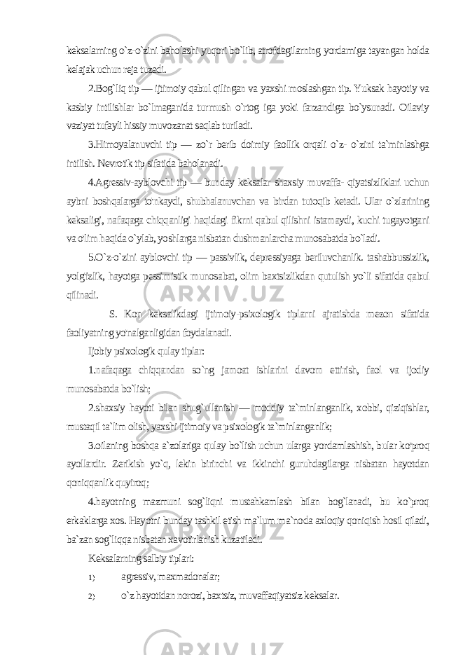 keksalarning o`z-o`zini baholashi yuqori bo`lib, atrofdagilarning yordamiga tayangan holda kelajak uchun reja tuzadi. 2.Bog`liq tip — ijtimoiy qabul qilingan va yaxshi moslashgan tip. Yuksak hayotiy va kasbiy intilishlar bo`lmaganida tur mush o`rtog iga yoki farzandiga bo`ysunadi. Oilaviy vaziyat tufayli hissiy muvozanat saqlab turiladi. 3.Himoyalanuvchi tip — zo`r berib doimiy faollik orqali o`z- o`zini ta`minlashga intilish. Nevrotik tip sifatida baholanadi. 4.Agressiv-ayblovchi tip — bunday keksalar shaxsiy muvaffa- qiyatsizliklari uchun aybni boshqalarga to&#39;nkaydi, shubhalanuvchan va birdan tutoqib ketadi. Ular o`zlarining keksaligi, na faqaga chiqqanligi haqidagi fikrni qabul qilishni istamaydi, kuchi tugayotgani va o&#39;lim haqida o`ylab, yoshlarga nisbatan dushmanlarcha munosabatda bo`ladi. 5.O`z-o`zini ayblovchi tip — passivlik, depressiyaga beriluvchanlik. tashabbussizlik, yolg&#39;izlik, hayotga pessimistik munosa bat, olim baxtsizlikdan qutulish yo`li sifatida qabul qilinadi. S. Kon keksalikdagi ijtimoiy-psixologik tiplarni ajratishda mezon sifatida faoliyatning yo&#39;nalganligidan foydalanadi. Ijobiy psixologik qulay tiplar: 1.nafaqaga chiqqandan so`ng jamoat ishlarini davom ettirish, faol va ijodiy munosabatda bo`lish; 2.shaxsiy hayoti bilan shug`ullanish — moddiy ta`minlanganlik, xobbi, qiziqishlar, mustaqil ta`lim olish, yaxshi ijtimoiy va psixologik ta`minlanganlik; 3.oilaning boshqa a`zolariga qulay bo`lish uchun ularga yordamlashish, bular ko&#39;proq ayollardir. Zerikish yo`q, lekin birinchi va ikkinchi guruhdagilarga nisbatan hayotdan qoniqqanlik quyiroq; 4.hayotning mazmuni sog`liqni mustahkamlash bilan bog`lanadi, bu ko`proq erkaklarga xos. Hayotni bunday tashkil etish ma`lum ma`noda axloqiy qoniqish hosil qiladi, ba`zan sog`liqqa nisbatan xavotirlanish kuzatiladi. Keksalarning salbiy tiplari: 1) agressiv, maxmadonalar; 2) o`z hayotidan norozi, baxtsiz, muvaffaqiyatsiz keksalar. 