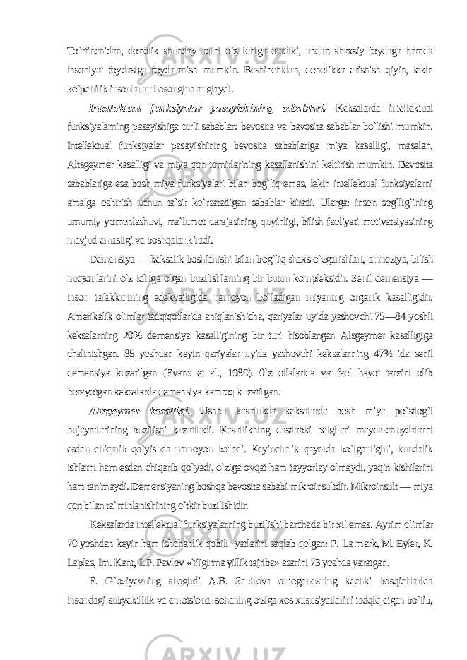 To`rtinchidan, donolik shunday aqlni o`z ichiga oladiki, undan shaxsiy foydaga hamda insoniyat foydasiga foydalanish mumkin. Beshinchidan, donolikka erishish qiyin, lekin ko`pchilik insonlar uni osongina anglaydi. Intellektual funksiyalar pasayishining sabablari. Keksalarda in tellektual funksiyalarning pasayishiga turli sabablar: bevosita va bavosita sabablar bo`lishi mumkin. Intellektual funksiyalar pasayi shining bevosita sabablariga miya kasalligi, masalan, Altsgeymer kasalligi va miya qon-tomirlarining kasallanishini keltirish mum kin. Bavosita sabablariga esa bosh miya funksiyalari bilan bog`liq emas, lekin intellektual funksiyalarni amalga oshirish uchun ta`sir ko`rsatadigan sabablar kiradi. Ularga: inson sog`lig`ining umumiy yomonlashuvi, ma`lumot darajasining quyinligi, bilish faoliyati motivatsiyasining mavjud emasligi va boshqalar kiradi. Demensiya — keksalik boshlanishi bilan bog`liq shaxs o`zgarishlari, amneziya, bilish nuqsonlarini o`z ichiga olgan buzilishlarning bir butun kompleksidir. Senil demensiya — inson tafakkurining adekvatligida namoyon bo`ladigan miyaning organik kasalligidir. Amerikalik olimlar tadqiqotlarida aniqlanishicha, qariyalar uyida yashovchi 75—84 yoshli keksalarning 20% demen siya kasalligining bir turi hisoblangan Alsgeymer kasalligiga chalinishgan. 85 yoshdan keyin qariyalar uyida yashovchi keksalar ning 47% ida senil demensiya kuzatilgan (Evans et al., 1989). 0`z oilalarida va faol hayot tarzini olib borayotgan keksalarda demen siya kamroq kuzatilgan. Altsgeymer kasalligi. Ushbu kasalukda keksalarda bosh mi ya po`stlog`i hujayralarining buzilishi kuzatiladi. Kasallikning dastlabki belgilari mayda-chuydalarni esdan chiqarib qo`yishda namoyon bo&#39;ladi. Keyinchalik qayerda bo`lganligini, kundalik ishlarni ham esdan chiqarib qo`yadi, o`ziga ovqat ham tayyorlay olmaydi, yaqin kishilarini ham tanimaydi. Demensiyaning bosh qa bevosita sababi mikroinsultdir. Mikroinsult — miya qon bilan ta`minlanishining o`tkir buzilishidir. Keksalarda intellektual funksiyalarning buzilishi barchada bir xil emas. Ayrim olimlar 70 yoshdan keyin ham ishchanlik qobili- yatlarini saqlab qolgan: P. La-mark, M. Eyler, K. Laplas, Im. Kant, I. P. Pavlov «Yigirma yillik tajriba» asarini 73 yoshda yaratgan. E. G`oziyevning shogirdi A.B. Sabirova ontogenezning kechki bosqichlarida insondagi subyektlilik va emotsional sohaning o&#39;ziga xos xususiyatlarini tadqiq etgan bo`lib, 