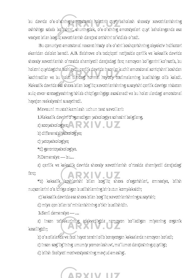 bu davrda o`z-o`zining emotsional holatini quyi baholash shaxsiy xavotirlanishning oshishiga sabab bo`lishini, shuningdek, o`z-o`zining emotsiyalari quyi baholanganda esa vaziyat bilan bogliq xavotirlanish dara jasi ortishini ta`kidlab o `tadi. Bu qonuniyat emotsional nazorat hissiy o`z-o`zini boshqarishning obyektiv indikatori ekanidan dalolat beradi. A.B. Sabirova o`z tadqiqoti natijasida qarilik va keksalik davrida shaxsiy xavotirlanish o`rtasida ahamiyatli darajadagi farq namoyon bo`lganini ko`rsatib, bu holatni quyidagicha izohlaydi: qarilik davrida insonlar kuchli emotsional zo&#39;riqishni boshdan kechiradilar va bu holat ulardagi normal hayotiy tuzilmalarning buzilishiga olib keladi. Keksalik davrida esa shaxs bi lan bog`liq xavotirlanishning susayishi qarilik davriga nisbatan xulq-atvor strategiyasining ishlab chiqilganligiga asoslanadi va bu holat ulardagi emotsional hayajon reaksiyasini susaytiradi. Mavzuni mustahkamlash uchun test savollari: 1.Keksalik davrini o`rganadigan psixologiya sohasini belgilang. a) zoopsixologiya; b) differensial psixologiya; c) patopsixologiya; *d) gerontopsixologiya. 2.Demensiya — bu.... a) qarilik va keksalik davrida shaxsiy xavotirlanish o`rtasida ahamiyatli darajadagi farq; *b) keksalik boshlanishi bilan bog`liq shaxs o`zgarishlari, amneziya, bilish nuqsonlarini o`z ichiga olgan buzilishlarning bir butun kompleksidir; c) keksalik davrida esa shaxs bilan bog`liq xavotirlanishning susayishi; d) miya qon bilan ta`minlanishining o`tkir buzilishidir. 3.Senil demensiya — .... a) inson tafakkurining adekvatligida namoyon bo`ladigan mi yaning organik kasalligidir; b) o`z oilalarida va faol hayot tarzini olib borayotgan keksa larda namoyon bo&#39;ladi; c) inson sog`lig`ining umumiy yomonlashuvi, ma`lumot darajasining quyiligi; d) bilish faoliyati motivatsiyasining mavjud emasligi. 