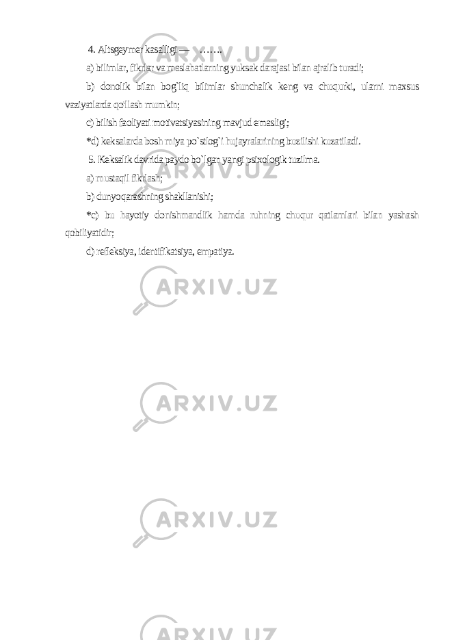  4. Altsgeymer kasalligi — ……. a) bilimlar, fikrlar va maslahatlarning yuksak darajasi bilan ajralib turadi; b) donolik bilan bog`liq bilimlar shunchalik keng va chuqurki, ularni maxsus vaziyatlarda qo&#39;llash mumkin; c) bilish faoliyati motivatsiyasining mavjud emasligi; *d) keksalarda bosh miya po`stlog`i hujayralarining buzilishi kuzatiladi. 5. Keksalik davrida paydo bo`lgan yangi psixologik tuzilma. a) mustaqil fikrlash; b) dunyoqarashning shakllanishi; *c) bu hayotiy donishmandlik hamda ruhning chuqur qatlamlari bilan yashash qobiliyatidir; d) refleksiya, identifikatsiya, empatiya. 