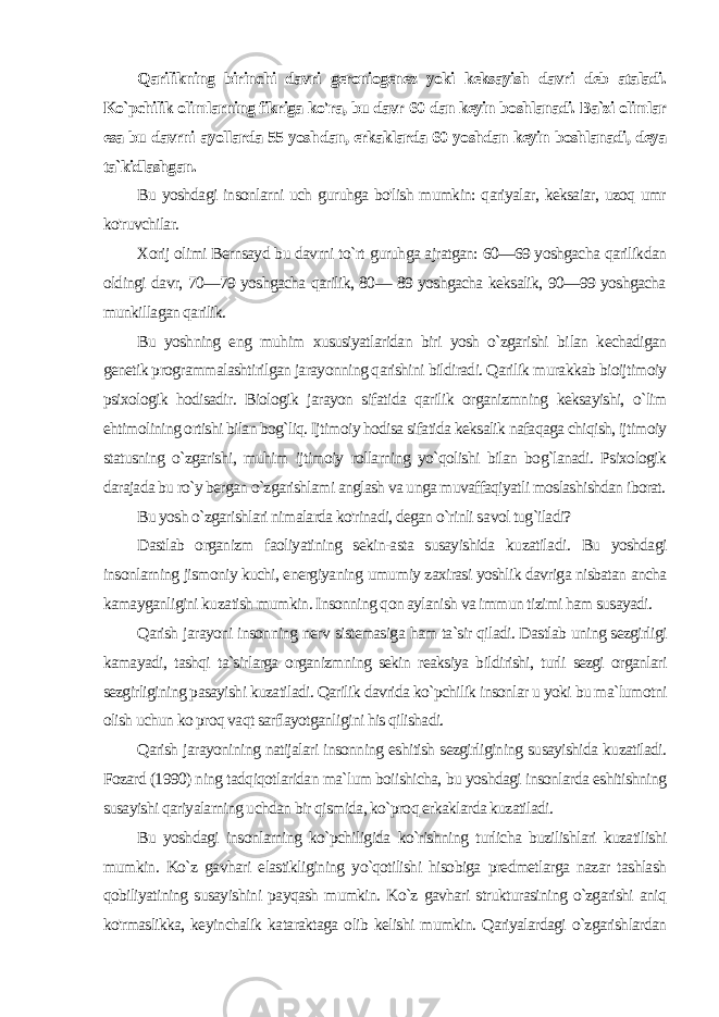 Qarilikning birinchi davri geroniogenez yoki keksayish davri deb ataladi. Ko`pchilik olimlarning fikriga ko&#39;ra, bu davr 60 dan keyin boshlanadi. Ba`zi olimlar esa bu davrni ayollarda 55 yosh dan, erkaklarda 60 yoshdan keyin boshlanadi, deya ta`kidlashgan. Bu yoshdagi insonlarni uch guruhga bo&#39;lish mumkin: qariyalar, keksaiar, uzoq umr ko&#39;ruvchilar. Xorij olimi Bernsayd bu davrni to`rt guruhga ajratgan: 60—69 yoshgacha qarilikdan oldingi davr, 70—79 yoshgacha qarilik, 80— 89 yoshgacha keksalik, 90—99 yoshgacha munkillagan qarilik. Bu yoshning eng muhim xususiyatlaridan biri yosh o`zgarishi bi lan kechadigan genetik programmalashtirilgan jarayonning qarishini bildiradi. Qarilik murakkab bioijtimoiy psixologik hodisadir. Biologik jarayon sifatida qarilik organizmning keksayishi, o`lim ehtimolining ortishi bilan bog`liq. Ijtimoiy hodisa sifatida keksalik nafaqaga chiqish, ijtimoiy statusning o`zgarishi, muhim ijtimoiy rollarning yo`qolishi bilan bog`lanadi. Psixologik darajada bu ro`y bergan o`zgarishlami anglash va unga muvaffaqiyatli moslashishdan iborat. Bu yosh o`zgarishlari nimalarda ko&#39;rinadi, degan o`rinli sa vol tug`iladi? Dastlab organizm faoliyatining sekin-asta susayishida kuzatila di. Bu yoshdagi insonlarning jismoniy kuchi, energiyaning umu miy zaxirasi yoshlik davriga nisbatan ancha kamayganligini ku zatish mumkin. Insonning qon aylanish va immun tizimi ham susayadi. Qarish jarayoni insonning nerv sistemasiga ham ta`sir qiladi. Dastlab uning sezgirligi kamayadi, tashqi ta`sirlarga organizmning sekin reaksiya bildirishi, turli sezgi organlari sezgirligining pasayishi kuzatiladi. Qarilik davrida ko`pchilik insonlar u yoki bu ma`lumotni olish uchun ko proq vaqt sarflayotganligini his qilishadi. Qarish jarayonining natijalari insonning eshitish sezgirligining susayishida kuzatiladi. Fozard (1990) ning tadqiqotlaridan ma`lum boiishicha, bu yoshdagi insonlarda eshitishning susayishi qariyalarning uchdan bir qismida, ko`proq erkaklarda kuzatiladi. Bu yoshdagi insonlarning ko`pchiligida ko`rishning turlicha buzilishlari kuzatilishi mumkin. Ko`z gavhari elastikligining yo`qotilishi hisobiga predmetlarga nazar tashlash qobiliyatining susayishini payqash mumkin. Ko`z gavhari strukturasining o`zgarishi aniq ko&#39;rmaslikka, keyinchalik kataraktaga olib kelishi mumkin. Qariyalardagi o`zgarishlardan 