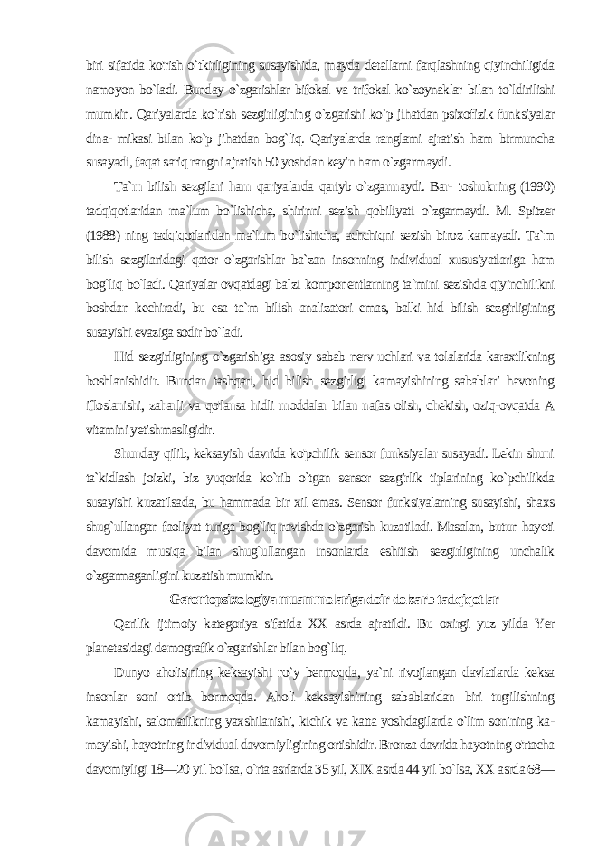 biri sifatida ko&#39;rish o`tkirligining susayishida, mayda detallarni farqlashning qiyinchiligida namoyon bo`ladi. Bunday o`zgarishlar bifokal va trifokal ko`zoynaklar bilan to`ldirilishi mumkin. Qariyalarda ko`rish sezgirligining o`zgarishi ko`p jihatdan psixofizik funksiyalar dina- mikasi bilan ko`p jihatdan bog`liq. Qariyalarda ranglarni ajratish ham birmuncha susayadi, faqat sariq rangni ajratish 50 yoshdan keyin ham o`zgarmaydi. Ta`m bilish sezgilari ham qariyalarda qariyb o`zgarmaydi. Bar- toshukning (1990) tadqiqotlaridan ma`lum bo`lishicha, shirinni sezish qobiliyati o`zgarmaydi. M. Spitzer (1988) ning tadqiqotlari dan ma`lum bo`lishicha, achchiqni sezish biroz kamayadi. Ta`m bilish sezgilaridagi qator o`zgarishlar ba`zan insonning individu al xususiyatlariga ham bog`liq bo`ladi. Qariyalar ovqatdagi ba`zi komponentlarning ta`mini sezishda qiyinchilikni boshdan kechiradi, bu esa ta`m bilish analizatori emas, balki hid bilish sezgirligining susayishi evaziga sodir bo`ladi. Hid sezgirligining o`zgarishiga asosiy sabab nerv uchlari va tolalarida karaxtlikning boshlanishidir. Bundan tashqari, hid bi lish sezgirligi kamayishining sabablari havoning ifloslanishi, zaharli va qo&#39;lansa hidli moddalar bilan nafas olish, chekish, oziq-ovqatda A vitamini yetishmasligidir. Shunday qilib, keksayish davrida ko&#39;pchilik sensor funksiyalar susayadi. Lekin shuni ta`kidlash joizki, biz yuqorida ko`rib o`tgan sensor sezgirlik tiplarining ko`pchilikda susayishi kuzatilsada, bu hammada bir xil emas. Sensor funksiyalarning susayishi, shaxs shug`ullangan faoliyat turiga bog`liq ravishda o`zgarish kuzatiladi. Masalan, butun hayoti davomida musiqa bilan shug`ullangan insonlarda eshitish sezgirligining unchalik o`zgarmaganligini ku zatish mumkin. Gerontopsixologiya muammolariga doir dolzarb tadqiqotlar Qarilik ijtimoiy kategoriya sifatida XX asrda ajratildi. Bu oxirgi yuz yilda Yer planetasidagi demografik o`zgarishlar bilan bog`liq. Dunyo aholisining keksayishi ro`y bermoqda, ya`ni rivojlangan davlatlarda keksa insonlar soni ortib bormoqda. Aholi keksayishining sabablaridan biri tug&#39;ilishning kamayishi, salomatlikning yaxshilanishi, kichik va katta yoshdagilarda o`lim sonining ka - mayishi, hayotning individual davomiyligining ortishidir. Bronza davrida hayotning o&#39;rtacha davomiyligi 18—20 yil bo`lsa, o`rta asrlarda 35 yil, XIX asrda 44 yil bo`lsa, XX asrda 68— 