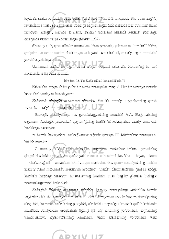 foydasiz so&#39;zlar ro`yxatini eslab qolish ichki isyonni keltirib chiqaradi. Shu bilan bog`liq ravishda ma`nosiz so`zlarni eslab qolishga bag`ishlangan tadqiqotlarda ular quyi natijalarni namoyon etishgan, ma`noli so`zlarni, qiziqarli iboralarni eslashda keksalar yoshlarga qaraganda yaxshi natija ko`rsatishgan (Meyer, 1987). Shunday qilib, qator olimlar tomonidan o`tkazilgan tadqiqotlardan ma`lum bo`lishicha, qariyalar ular uchun muhim hisoblan gan va hayotda kerak bo`ladi, deb o`ylangan materialni yaxshiroq eslab qoladilar. Uchlamchi xotira bu ilgari bo`lib o`tgan voqeani eslashdir. Xotiraning bu turi keksalarda to`liq eslab qolinadi. Keksalik va keksayish nazariyalari Keksalikni o&#39;rganish bo`yicha bir necha nazariyalar mavjud. Har bir nazariya asosida keksalikni qanday tushunish yotadi. Keksalik biologik muammo sifatida. Har bir nazariya orga nizmning qarish mexanizmi bo`yicha o`z modeliga tayanadi. Bi ologik nazariyalarga rus gerontologiyasining asoschisi A.A. Bogomolsning organizm fiziologik jarayonlari uyg`unligining buzilishini keksayishda asosiy omil deb hisoblagan nazariyasi- ni hamda keksayishni intoksifikatsiya sifatida qaragan I.I. Mechnikov nazariyasini kiritish mumkin. Gerontolog V.V. Frolkis keksalikni organizm moslashuv imkoni- yatlarining qisqarishi sifatida qaraydi. Antiqarish yoki vitaukta tushunchasi (lot. Vita — hayot, auktum — cho`zmoq) olim tomonidan taklif etilgan moslashuv-boshqaruv nazariyasining muhim tarkibiy qismi hisoblanadi. Keksayish evolutsion jihatdan dasturlashtirilib genetik kodga kiritilishi haqidagi tasavvur, hujayralarning buzilishi bilan bog`liq g`oyalar biologik nazariyalarga misol bo&#39;la oladi. Keksalik ijtimoiy muammo sifatida. Ijtimoiy nazariyalarga «erkinlik» hamda «o&#39;yindan chiqish» nazariyalari misol bo`la oladi. Jamiyatdan uzoqlashuv, motivatsiyaning o`zgarishi, kommunikativlikning pasayishi, o`z ichki dunyosiga o&#39;ralashib qolish kabilarda kuzatiladi. Jamiyatdan uzoqlashish ilgarigi ijtimoiy rollarning yo`qotilishi, sog`liqning yomonlashuvi, topish-tutishning kamayishi, yaqin kishilarning yo`qotilishi yoki 