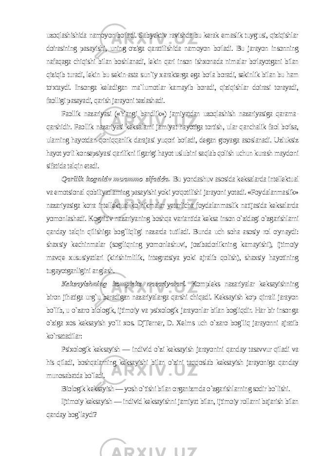 uzoqlashishida namoyon bo&#39;ladi. Subyektiv ravishda bu kerak emaslik tuyg&#39;usi, qiziqishlar doirasining pasayishi, uning o&#39;ziga qaratilishida namoyon bo&#39;ladi. Bu jarayon insonning nafaqaga chiqi shi bilan boshlanadi, lekin qari inson ishxonada nimalar bo&#39;layotgani bilan qiziqib turadi, lekin bu sekin-asta sun`iy xarakterga ega bo&#39;la boradi, sekinlik bilan bu ham to&#39;xtaydi. Insonga kela digan ma`lumotlar kamayib boradi, qiziqishlar doirasi torayadi, faolligi pasayadi, qarish jarayoni tezlashadi. Faollik nazariyasi («Yangi bandlik») jamiyatdan uzoqlashish nazariyasiga qarama- qarshidir. Faollik nazariyasi keksalarni ja miyat hayotiga tortish, ular qanchalik faol bo&#39;lsa, ularning hayotdan qoniqqanlik darajasi yuqori bo&#39;ladi, degan g&#39;oyaga asoslanadi. Uzluksiz hayot yo&#39;li konsepsiyasi qarilikni ilgarigi hayot uslubini saqlab qolish uchun kurash maydoni sifatida talqin etadi. Qarilik kognitiv muammo sifatida. Bu yondashuv asosida keksalarda intellektual va emotsional qobiliyatlarning pasayishi yoki yo&#39;qotilishi jarayoni yotadi. «Foydalanmaslik» nazariyasiga ko&#39;ra intellektual ko`nikmalar yetarlicha foydalanmaslik natijasida keksalarda yomonlashadi. Kognitiv nazariyaning boshqa variantida keksa inson o`zidagi o`zgarishlarni qanday talqin qilishiga bog`liqligi nazarda tutiladi. Bunda uch soha asosiy rol o&#39;ynaydi: shax siy kechinmalar (sog&#39;liqning yomonlashuvi, jozibadorlikning kamayishi), ijtimoiy mavqe xususiyatlari (kirishimlilik, integratsiya yoki ajralib qolish), shaxsiy hayotining tugayotganligini anglash. Keksayishning kompleks nazariyalari. Kompleks nazariyalar keksayishning biron jihatiga urg`u beradigan nazariyalarga qarshi chiqadi. Keksayish ko&#39;p qirrali jarayon bo`lib, u o`zaro biologik, ijtimoiy va psixologik jarayonlar bilan bogliqdir. Har bir inson ga o`ziga xos keksayish yo`li xos. DjTerner, D. Xelms uch o`zaro bog`liq jarayonni ajratib ko`rsatadilar: Psixologik keksayish — individ o`zi keksayish jarayonini qanday tasavvur qiladi va his qiladi, boshqalarning keksayishi bilan o`zini taqqoslab keksayish jarayoniga qanday munosabatda bo`ladi. Biologik keksayish — yosh o`tishi bilan organizmda o`zgarishlarning sodir bo`lishi. Ijtimoiy keksayish — individ keksayishni jamiyat bilan, ijtimoiy rollarni bajarish bilan qanday bog`laydi? 