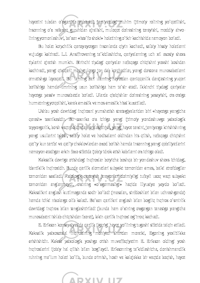 hayotini tubdan o`zgartirib yuboradi, jamiyatdagi muhim ijtimoiy rolining yo`qotilishi, insonning o`z referent guruhidan ajralishi, muloqot doirasining torayishi, moddiy ahvo- lining yomonlashuvi, ba`zan «iste`fo shoki» holatining o`tkir kechishida namoyon bo&#39;ladi. Bu holat ko&#39;pchilik qartayayotgan insonlarda qiyin kecha di, salbiy hissiy holatlarni vujudga keltiradi. L.I. Ansifirovaning ta`kidlashicha, qariyalarning uch xil asosiy shaxs tiplarini ajratish mumkin. Birinchi tipdagi qariyalar nafaqaga chiqishni yaxshi boshdan kechiradi, yangi qiziqarli mashg&#39;ulotga jon deb ko&#39;chadilar, yangi do&#39;stona munosabatlarni o&#39;rnatishga layoqatli. Bu- larning bari ularning hayotdan qoniqqanlik darajasining yuqori bo&#39;Iishiga hamda umrining uzun bo&#39;Iishiga ham ta`sir etadi. Ik kinchi tipdagi qariyalar hayotga passiv munosabatda bo&#39;ladi. Ularda qiziqishlar doirasining pasayishi, o&#39;z-o&#39;ziga hurmatning yo&#39;qolishi, kerak emaslik va mos emaslik hissi kuzatiladi. Ushbu yosh davridagi inqirozni yumshatish strategiyalaridan biri «hayotga yangicha qarash» texnikasidir. Bu texnika o&#39;z ichiga yangi ijtimoiy yondashuvga psixologik tayyorgarlik, bo&#39;sh vaqtni oldindan rejalashtirish, yangi hayot tarzini, jamiyatga kirishishning yangi usullarini izlash, salbiy holat va hodisalarni oldindan his qilish, nafaqaga chiqishni qat`iy kun tartibi va qat`iy cheklovlardan ozod bo&#39;lish hamda insonning yangi qobiliyatlarini namoyon etadigan erkin fazo sifatida ijobiy idrok etish kabilarni o&#39;z ichiga oladi. Keksalik davriga o&#39;tishdagi inqirozlar bo&#39;yicha boshqa bir yon dashuv shaxs ichidagi, identiklik inqirozidir. Bunda qarilik alomatlari subyekt tomonidan emas, balki atrofdagilar tomonidan seziladi. Fiziologik qartayish jarayonlari doimiyligi tufayli uzoq vaqt subyekt tomonidan anglanmaydi, o&#39;zining «o`zgarmasligi» haqida lllyuziya paydo bo`ladi. Keksalikni anglash kutilmaganda sodir bo`ladi (masalan, sinfdoshlari bilan uchrashganda) hamda ichki nizolarga olib keladi. Ba`zan qarilikni anglash bilan bog&#39;liq inqiroz o`smirlik davridagi inqiroz bilan tenglashtiriladi (bunda ham o`zining o&#39;zgargan tanasiga yangicha munosabatni ishlab chiqishdan iborat), lekin qarilik inqirozi og`irroq kechadi. E. Erikson konsepsiyasida qarilik ilgarigi hayot yo`lining tugashi sifatida talqin etiladi. Keksalik psixosotsial inqirozining mohiyati shundan moratki, Egoning yaxlitlikka erishishidir. Keksa psixologik yoshga o&#39;tish muvaffaqiyatim E. Erikson oldingi yosh inqirozlarini ijobiy hal qilish bilan bog`laydi. Eriksonning ta`kidlashicha, donishmandlik ruhning ma`lum holati bo`lib, bunda o&#39;imish, hozir va kelajakka bir vaqtda boqish, hayot 