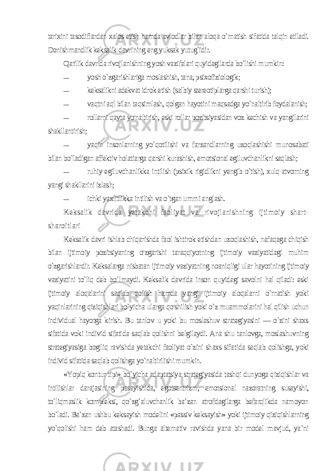 tarixini tasodiflardan xalos etish hamda avlodlar bilan aloqa o`rnatish sifatida talqin etiladi. Donishmandlik keksalik davrining eng yuksak yutug`idir. Qarilik davrida rivojlanishning yosh vazifalari quyidagilarda bo`lishi mumkin: — yosh o`zgarishlariga moslashish, tana, psixofiziologik; — keksalikni adekvat idrok etish (salbiy stereotiplarga qarshi turish); — vaqtni aql bilan taqsimlash, qolgan hayotini maqsadga yo`naltirib foydalanish; — rollarni qayta yo&#39;naltirish, eski rollar pozitsiyasidan voz kechish va yangilarini shakllantirish; — yaqin insonlarning yo`qotilishi va farzandlarning uzoqlashishi munosabati bilan bo`ladigan affektiv holatiarga qarshi kurashish, emotsional egiluvchanlikni saqlash; — ruhiy egiluvchanlikka intilish (psixik rigidlikni yengib o`tish), xulq-atvorning yangi shakllarini izlash; — ichki yaxlitlikka intilish va o`tgan umrni anglash. Keksalik davrida yetakchi faoliyat va rivojlanishning ijtimoiy shart- sharoitlari Keksalik davri ishlab chiqarishda faol ishtirok etishdan uzoqlashish, nafaqaga chiqish bilan ijtimoiy pozitsiyaning o&#39;zgarishi taraqqiyotning ijtimoiy vaziyatidagi muhim o`zgarishlardir. Keksalarga nisbatan ijtimoiy vaziyatning noaniqligi ular hayotining ijtimoiy vaziyatini to`liq deb bo`lmaydi. Keksalik davrida inson quyidagi savolni hal qiladi: eski ijtimoiy aloqalarini saqlab qo lish hamda yangi ijtimoiy aloqalarni o`rnatish yoki yaqinlarining qiziqishlari bo`yicha ularga qo&#39;shilish yoki o`z muammolarini hal qilish uchun individual hayotga kirish. Bu tanlov u yoki bu moslashuv strategiyasini — o`zini shaxs sifatida voki individ sifati da saqlab qolishni belgilaydi. Ana shu tanlovga, moslashuvning strategiyasiga bog&#39;liq ravishda yetakchi faoliyat o`zini shaxs sifa tida saqlab qolishga, yoki individ sifatida saqlab qolishga yo`naltirilishi mumkin. «Yopiq kontur tipi» bo`yicha adaptatsiya strategiyasida tash qi dunyoga qiziqishlar va intilishlar darajasining pasayishida, egotsentrizm, emotsional nazoratning susayishi, to`liqmaslik kompleksi, qo`zg`aluvchanlik ba`zan atrofdagilarga befarqlikda namoyon bo`ladi. Ba`zan ushbu keksayish modelini «passiv kek sayish» yoki ijtimoiy qiziqishlarning yo`qolishi ham deb atashadi. Bunga alternativ ravishda yana bir model mavjud, ya`ni 