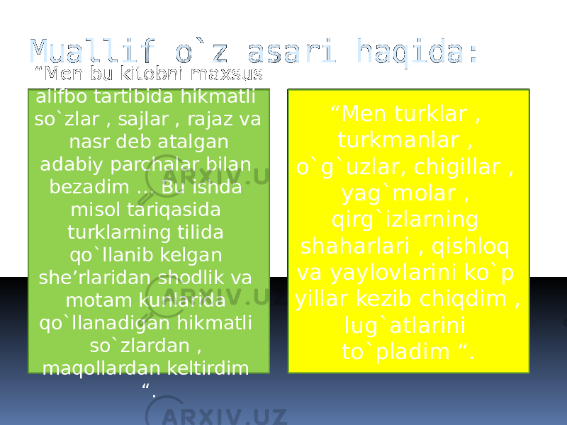 Muallif o`z asari haqida: “ Men bu kitobni maxsus alifbo tartibida hikmatli so`zlar , sajlar , rajaz va nasr deb atalgan adabiy parchalar bilan bezadim … Bu ishda misol tariqasida turklarning tilida qo`llanib kelgan she’rlaridan shodlik va motam kunlarida qo`llanadigan hikmatli so`zlardan , maqollardan keltirdim “. “ Men turklar , turkmanlar , o`g`uzlar, chigillar , yag`molar , qirg`izlarning shaharlari , qishloq va yaylovlarini ko`p yillar kezib chiqdim , lug`atlarini to`pladim “. 