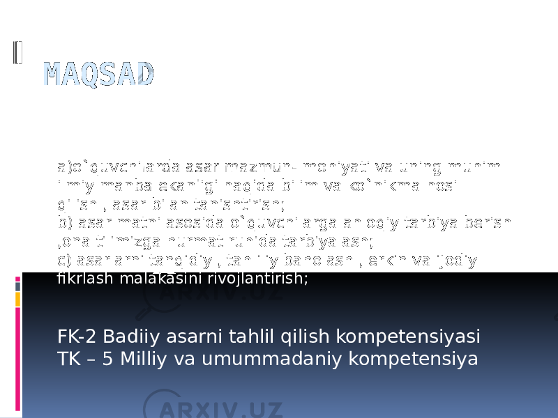 MAQSAD a)o`quvchilarda asar mazmun- mohiyati va uning muhim ilmiy manba ekanligi haqida bilim va ko`nikma hosil qilish , asar bilan tanishtirish; b) asar matni asosida o`quvchilarga ahloqiy tarbiya berish ,ona tilimizga hurmat ruhida tarbiyalash; c) asarlarni tanqidiy , tahliliy baholash , erkin va ijodiy fikrlash malakasini rivojlantirish; FK-2 Badiiy asarni tahlil qilish kompetensiyasi TK – 5 Milliy va umummadaniy kompetensiya 