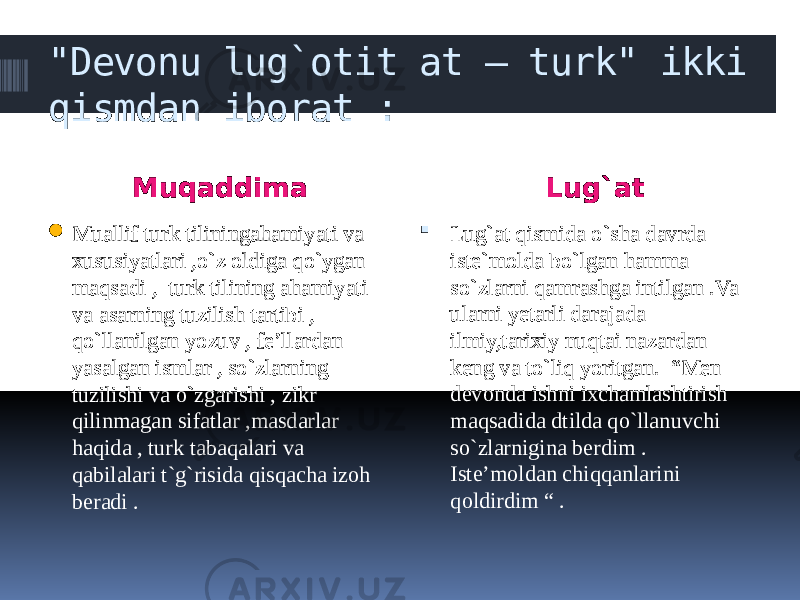 &#34;Devonu lug`otit at – turk&#34; ikki qismdan iborat : Muqaddima Lug`at  Muallif turk tiliningahamiyati va xususiyatlari ,o`z oldiga qo`ygan maqsadi , turk tilining ahamiyati va asarning tuzilish tartibi , qo`llanilgan yozuv , fe’llardan yasalgan ismlar , so`zlarning tuzilishi va o`zgarishi , zikr qilinmagan sifatlar ,masdarlar haqida , turk tabaqalari va qabilalari t`g`risida qisqacha izoh beradi .  Lug`at qismida o`sha davrda iste`molda bo`lgan hamma so`zlarni qamrashga intilgan .Va ularni yetarli darajada ilmiy,tarixiy nuqtai nazardan keng va to`liq yoritgan. “Men devonda ishni ixchamlashtirish maqsadida dtilda qo`llanuvchi so`zlarnigina berdim . Iste’moldan chiqqanlarini qoldirdim “ . 