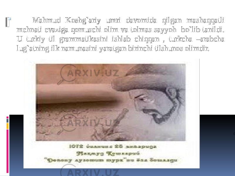  Mahmud Koshg`ariy umri davomida qilgan mashaqqatli mehnati evaziga qomuschi olim va tolmas sayyoh bo`lib tanildi. U turkiy til grammatikasini ishlab chiqqan , turkcha –arabcha lug`atning ilk namunasini yaratgan birinchi tilshunos olimdir. 