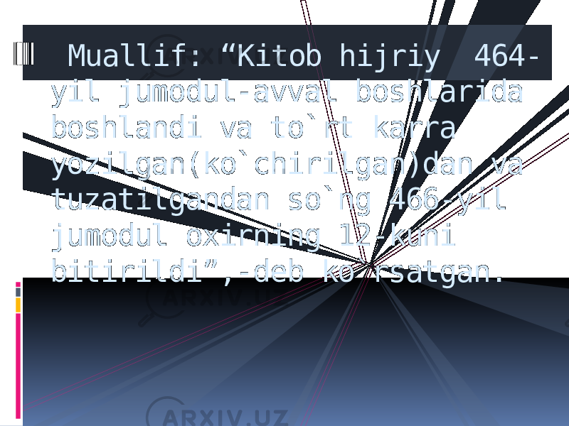  Muallif: “Kitob hijriy 464- yil jumodul-avval boshlarida boshlandi va to`rt karra yozilgan(ko`chirilgan)dan va tuzatilgandan so`ng 466-yil jumodul oxirning 12-kuni bitirildi”,-deb ko`rsatgan. 