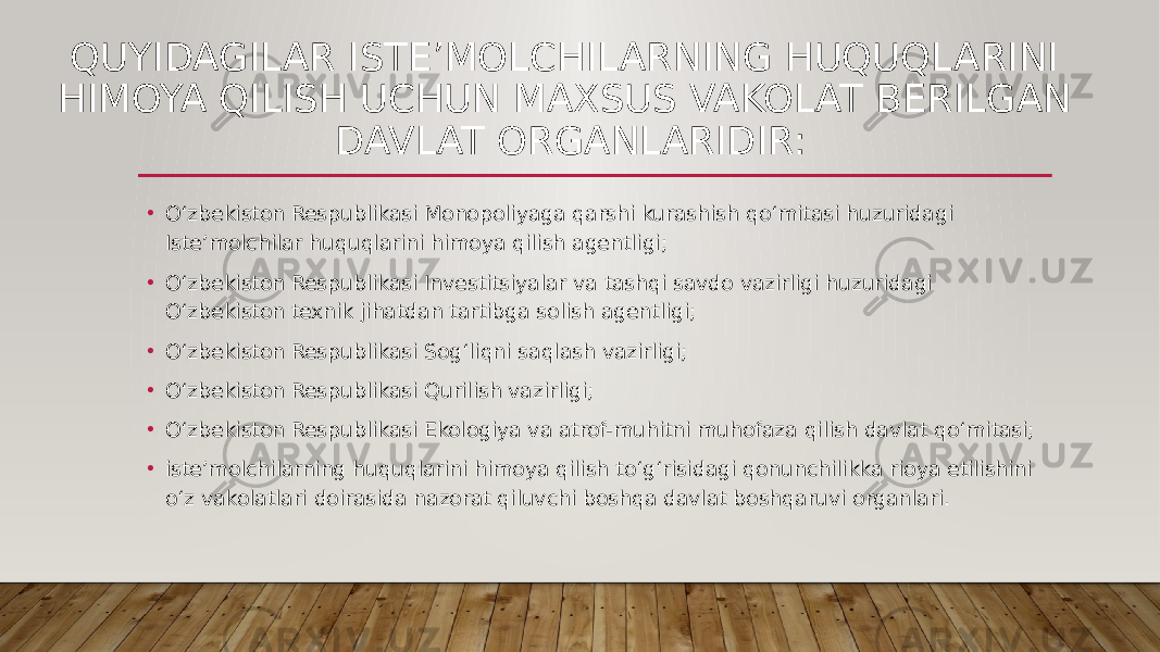 QUYIDAGILAR ISTE’MOLCHILARNING HUQUQLARINI HIMOYA QILISH UCHUN MAXSUS VAKOLAT BERILGAN DAVLAT ORGANLARIDIR: • O‘zbekiston Respublikasi Monopoliyaga qarshi kurashish qo‘mitasi huzuridagi Iste’molchilar huquqlarini himoya qilish agentligi; • O‘zbekiston Respublikasi Investitsiyalar va tashqi savdo vazirligi huzuridagi O‘zbekiston texnik jihatdan tartibga solish agentligi; • O‘zbekiston Respublikasi Sog‘liqni saqlash vazirligi; • O‘zbekiston Respublikasi Qurilish vazirligi; • O‘zbekiston Respublikasi Ekologiya va atrof-muhitni muhofaza qilish davlat qo‘mitasi; • iste’molchilarning huquqlarini himoya qilish to‘g‘risidagi qonunchilikka rioya etilishini o‘z vakolatlari doirasida nazorat qiluvchi boshqa davlat boshqaruvi organlari. 