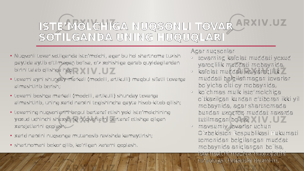 ISTE’MOLCHIGA NUQSONLI TOVAR SOTILGANDA UNING HUQUQLARI • Nuqsonli tovar sotilganda iste’molchi, agar bu hol shartnoma tuzish paytida aytib o‘tilmagan bo‘lsa, o‘z xohishiga qarab quyidagilardan birini talab qilishga haqli: • tovarni ayni shunday markali (modelli, artikulli) maqbul sifatli tovarga almashtirib berish; • tovarni boshqa markali (modelli, artikulli) shunday tovarga almashtirib, uning xarid narxini tegishincha qayta hisob-kitob qilish; • tovarning nuqsonlarini bepul bartaraf etish yoki iste’molchining yoxud uchinchi shaxsning nuqsonlarni bartaraf etishga qilgan xarajatlarini qoplash; • xarid narxini nuqsonga mutanosib ravishda kamaytirish; • shartnomani bekor qilib, ko‘rilgan zararni qoplash. Agar nuqsonlar: • tovarning kafolat muddati yoxud yaroqlilik muddati mobaynida; • kafolat muddati va yaroqlilik muddati belgilanmagan tovarlar bo‘yicha olti oy mobaynida; • ko‘chmas mulk iste’molchiga o‘tkazilgan kundan e’tiboran ikki yil mobaynida, agar shartnomada bundan uzoqroq muddat nazarda tutilmagan bo‘lsa; • mavsumiy tovarlar uchun O‘zbekiston Respublikasi Hukumati tomonidan belgilangan muddat mobaynida aniqlangan bo‘lsa, iste’molchi mazkur huquqlarini ro‘yobga chiqarishi mumkin. 