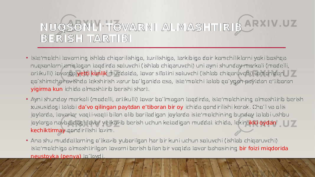 NUQSONLI TOVARNI ALMASHTIRIB BERISH TARTIBI • Iste’molchi tovarning ishlab chiqarilishiga, tuzilishiga, tarkibiga doir kamchiliklarni yoki boshqa nuqsonlarni aniqlagan taqdirda sotuvchi (ishlab chiqaruvchi) uni ayni shunday markali (modelli, artikulli) tovarga yetti kunlik muddatda, tovar sifatini sotuvchi (ishlab chiqaruvchi) tomonidan qo‘shimcha ravishda tekshirish zarur bo‘lganida esa, iste’molchi talab qo‘ygan paytdan e’tiboran yigirma kun ichida almashtirib berishi shart. • Ayni shunday markali (modelli, artikulli) tovar bo‘lmagan taqdirda, iste’molchining almashtirib berish xususidagi talabi da’vo qilingan paytdan e’tiboran bir oy ichida qondirilishi kerak. Cho‘l va olis joylarda, tovarlar vaqti-vaqti bilan olib boriladigan joylarda iste’molchining bunday talabi ushbu joylarga navbatdagi tovar yetkazib berish uchun ketadigan muddat ichida, lekin ikki oydan kechiktirmay qondirilishi lozim. • Ana shu muddatlarning o‘tkazib yuborilgan har bir kuni uchun sotuvchi (ishlab chiqaruvchi) iste’molchiga almashtirilgan tovarni berish bilan bir vaqtda tovar bahosining bir foizi miqdorida neustoyka (penya) to‘laydi. 