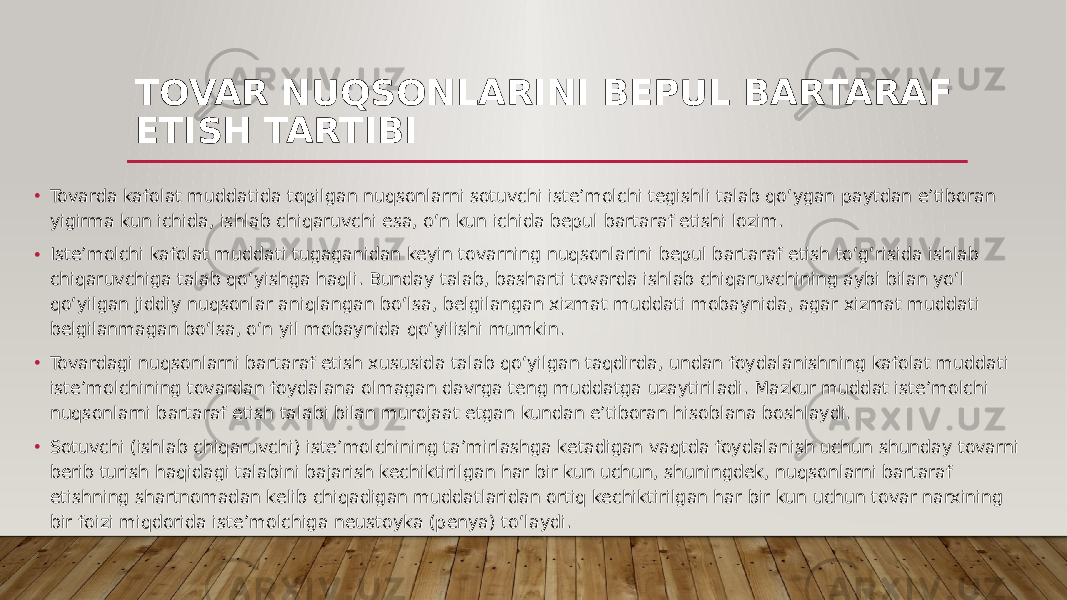 TOVAR NUQSONLARINI BEPUL BARTARAF ETISH TARTIBI • Tovarda kafolat muddatida topilgan nuqsonlarni sotuvchi iste’molchi tegishli talab qo‘ygan paytdan e’tiboran yigirma kun ichida, ishlab chiqaruvchi esa, o‘n kun ichida bepul bartaraf etishi lozim. • Iste’molchi kafolat muddati tugaganidan keyin tovarning nuqsonlarini bepul bartaraf etish to‘g‘risida ishlab chiqaruvchiga talab qo‘yishga haqli. Bunday talab, basharti tovarda ishlab chiqaruvchining aybi bilan yo‘l qo‘yilgan jiddiy nuqsonlar aniqlangan bo‘lsa, belgilangan xizmat muddati mobaynida, agar xizmat muddati belgilanmagan bo‘lsa, o‘n yil mobaynida qo‘yilishi mumkin. • Tovardagi nuqsonlarni bartaraf etish xususida talab qo‘yilgan taqdirda, undan foydalanishning kafolat muddati iste’molchining tovardan foydalana olmagan davrga teng muddatga uzaytiriladi. Mazkur muddat iste’molchi nuqsonlarni bartaraf etish talabi bilan murojaat etgan kundan e’tiboran hisoblana boshlaydi. • Sotuvchi (ishlab chiqaruvchi) iste’molchining ta’mirlashga ketadigan vaqtda foydalanish uchun shunday tovarni berib turish haqidagi talabini bajarish kechiktirilgan har bir kun uchun, shuningdek, nuqsonlarni bartaraf etishning shartnomadan kelib chiqadigan muddatlaridan ortiq kechiktirilgan har bir kun uchun tovar narxining bir foizi miqdorida iste’molchiga neustoyka (penya) to‘laydi. 