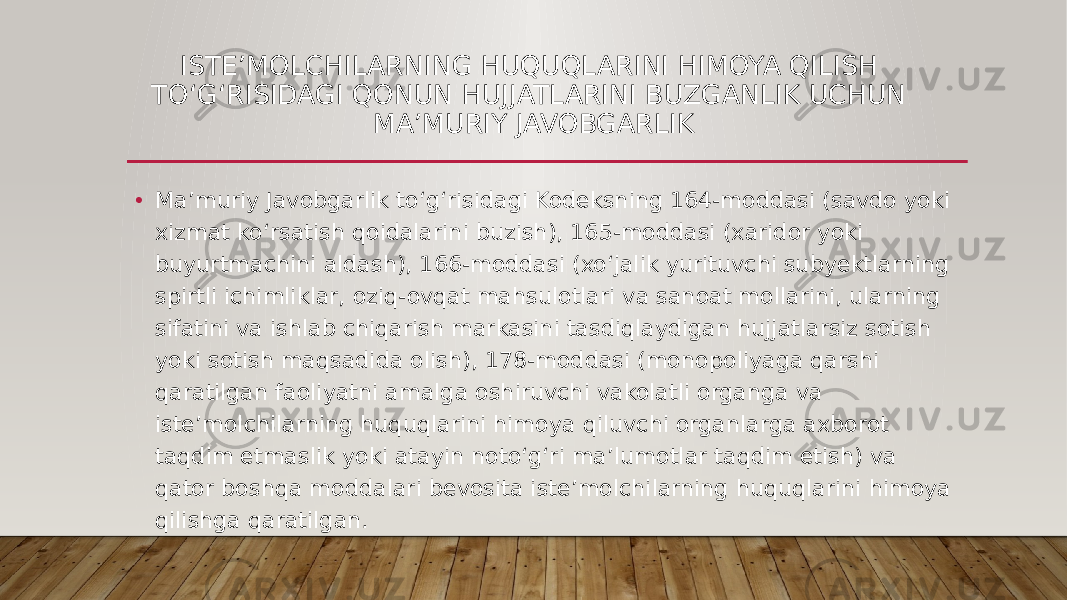 ISTEʼMOLCHILARNING HUQUQLARINI HIMOYA QILISH TOʻGʻRISIDAGI QONUN HUJJATLARINI BUZGANLIK UCHUN MAʼMURIY JAVOBGARLIK • Maʼmuriy Javobgarlik toʻgʻrisidagi Kodeksning 164-moddasi (savdo yoki xizmat koʻrsatish qoidalarini buzish), 165-moddasi (xaridor yoki buyurtmachini aldash), 166-moddasi (xoʻjalik yurituvchi subyektlarning spirtli ichimliklar, oziq-ovqat mahsulotlari va sanoat mollarini, ularning sifatini va ishlab chiqarish markasini tasdiqlaydigan hujjatlarsiz sotish yoki sotish maqsadida olish), 178-moddasi (monopoliyaga qarshi qaratilgan faoliyatni amalga oshiruvchi vakolatli organga va isteʼmolchilarning huquqlarini himoya qiluvchi organlarga axborot taqdim etmaslik yoki atayin notoʻgʻri maʼlumotlar taqdim etish) va qator boshqa moddalari bevosita isteʼmolchilarning huquqlarini himoya qilishga qaratilgan. 