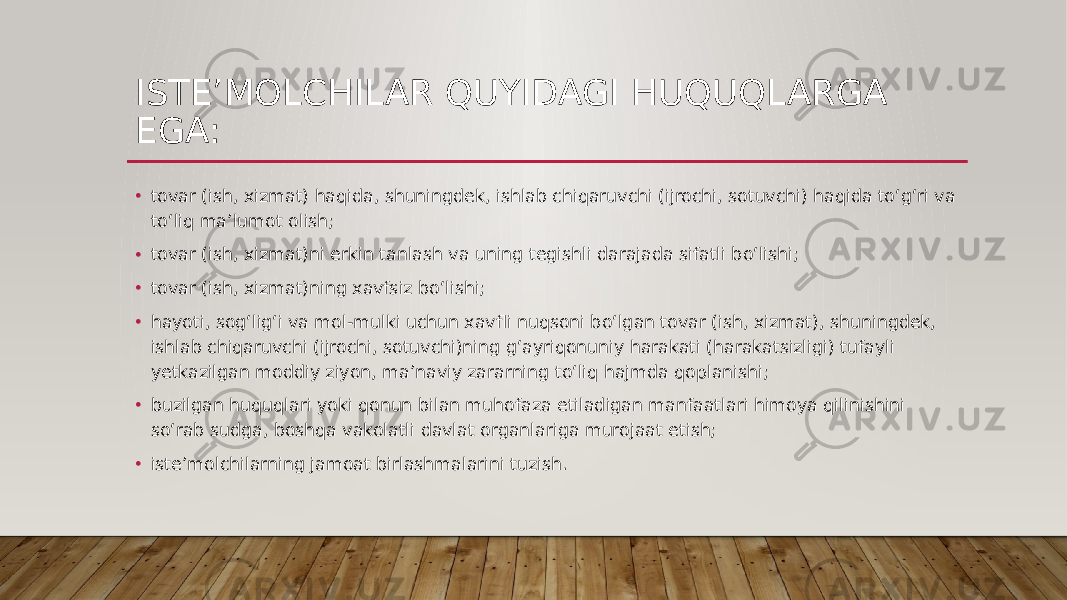 ISTE’MOLCHILAR QUYIDAGI HUQUQLARGA EGA: • tovar (ish, xizmat) haqida, shuningdek, ishlab chiqaruvchi (ijrochi, sotuvchi) haqida to‘g‘ri va to‘liq ma’lumot olish; • tovar (ish, xizmat)ni erkin tanlash va uning tegishli darajada sifatli bo‘lishi; • tovar (ish, xizmat)ning xavfsiz bo‘lishi; • hayoti, sog‘lig‘i va mol-mulki uchun xavfli nuqsoni bo‘lgan tovar (ish, xizmat), shuningdek, ishlab chiqaruvchi (ijrochi, sotuvchi)ning g‘ayriqonuniy harakati (harakatsizligi) tufayli yetkazilgan moddiy ziyon, ma’naviy zararning to‘liq hajmda qoplanishi; • buzilgan huquqlari yoki qonun bilan muhofaza etiladigan manfaatlari himoya qilinishini so‘rab sudga, boshqa vakolatli davlat organlariga murojaat etish; • iste’molchilarning jamoat birlashmalarini tuzish. 