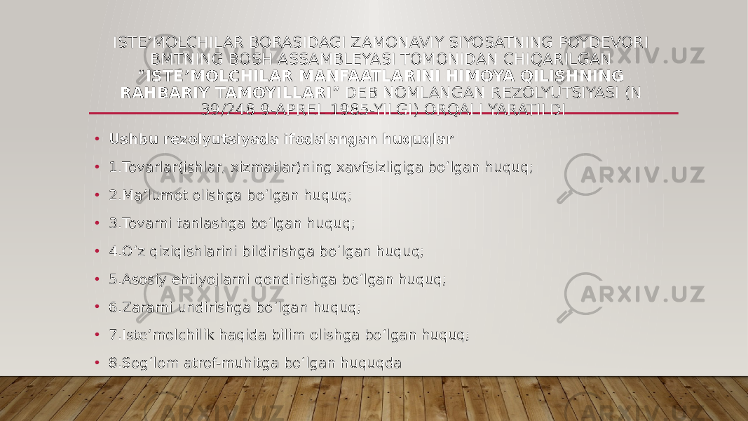 ISTEʼMOLCHILAR BORASIDAGI ZAMONAVIY SIYOSATNING POYDEVORI BMTNING BOSH ASSAMBLEYASI TOMONIDAN CHIQARILGAN “ ISTEʼMOLCHILAR MANFAATLARINI HIMOYA QILISHNING RAHBARIY TAMOYILLARI ” DEB NOMLANGAN REZOLYUTSIYASI (N 39/248 9-APREL 1985-YILGI) ORQALI YARATILDI • Ushbu rezolyutsiyada ifodalangan huquqlar • 1.Tovarlar(ishlar, xizmatlar)ning xavfsizligiga boʻlgan huquq; • 2.Maʼlumot olishga boʻlgan huquq; • 3.Tovarni tanlashga boʻlgan huquq; • 4.Oʻz qiziqishlarini bildirishga boʻlgan huquq; • 5.Asosiy ehtiyojlarni qondirishga boʻlgan huquq; • 6.Zararni undirishga boʻlgan huquq; • 7.Isteʼmolchilik haqida bilim olishga boʻlgan huquq; • 8.Sogʻlom atrof-muhitga boʻlgan huquqda 