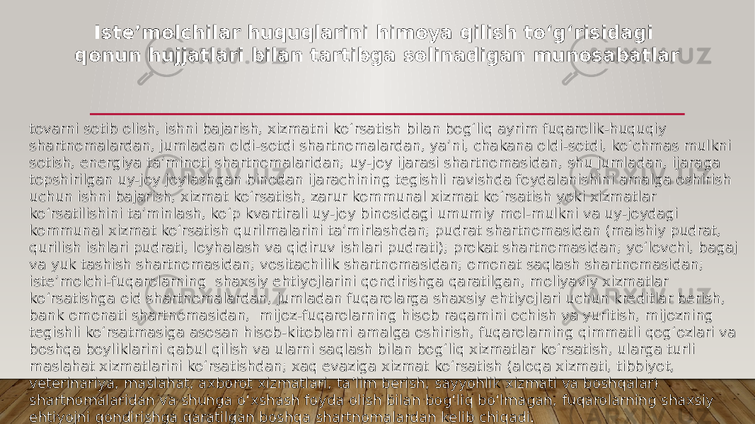 tovarni sotib olish, ishni bajarish, xizmatni koʻrsatish bilan bogʻliq ayrim fuqarolik-huquqiy shartnomalardan, jumladan oldi-sotdi shartnomalardan, yaʼni, chakana oldi-sotdi, koʻchmas mulkni sotish, energiya taʼminoti shartnomalaridan; uy-joy ijarasi shartnomasidan, shu jumladan, ijaraga topshirilgan uy-joy joylashgan binodan ijarachining tegishli ravishda foydalanishini amalga oshirish uchun ishni bajarish, xizmat koʻrsatish, zarur kommunal xizmat koʻrsatish yoki xizmatlar koʻrsatilishini taʼminlash, koʻp kvartirali uy-joy binosidagi umumiy mol-mulkni va uy-joydagi kommunal xizmat koʻrsatish qurilmalarini taʼmirlashdan; pudrat shartnomasidan (maishiy pudrat, qurilish ishlari pudrati, loyhalash va qidiruv ishlari pudrati); prokat shartnomasidan; yoʻlovchi, bagaj va yuk tashish shartnomasidan; vositachilik shartnomasidan; omonat saqlash shartnomasidan; isteʼmolchi-fuqarolarning shaxsiy ehtiyojlarini qondirishga qaratilgan, moliyaviy xizmatlar koʻrsatishga oid shartnomalardan, jumladan fuqarolarga shaxsiy ehtiyojlari uchun kreditlar berish, bank omonati shartnomasidan, mijoz-fuqarolarning hisob raqamini ochish va yuritish, mijozning tegishli koʻrsatmasiga asosan hisob-kitoblarni amalga oshirish, fuqarolarning qimmatli qogʻozlari va boshqa boyliklarini qabul qilish va ularni saqlash bilan bogʻliq xizmatlar koʻrsatish, ularga turli maslahat xizmatlarini koʻrsatishdan; xaq evaziga xizmat koʻrsatish (aloqa xizmati, tibbiyot, veterinariya, maslahat, axborot xizmatlari, taʼlim berish, sayyohlik xizmati va boshqalar) shartnomalaridan va shunga oʻxshash foyda olish bilan bogʻliq boʻlmagan, fuqarolarning shaxsiy ehtiyojni qondirishga qaratilgan boshqa shartnomalardan kelib chiqadi. Isteʼmolchilar huquqlarini himoya qilish toʻgʻrisidagi qonun hujjatlari bilan tartibga solinadigan munosabatlar 