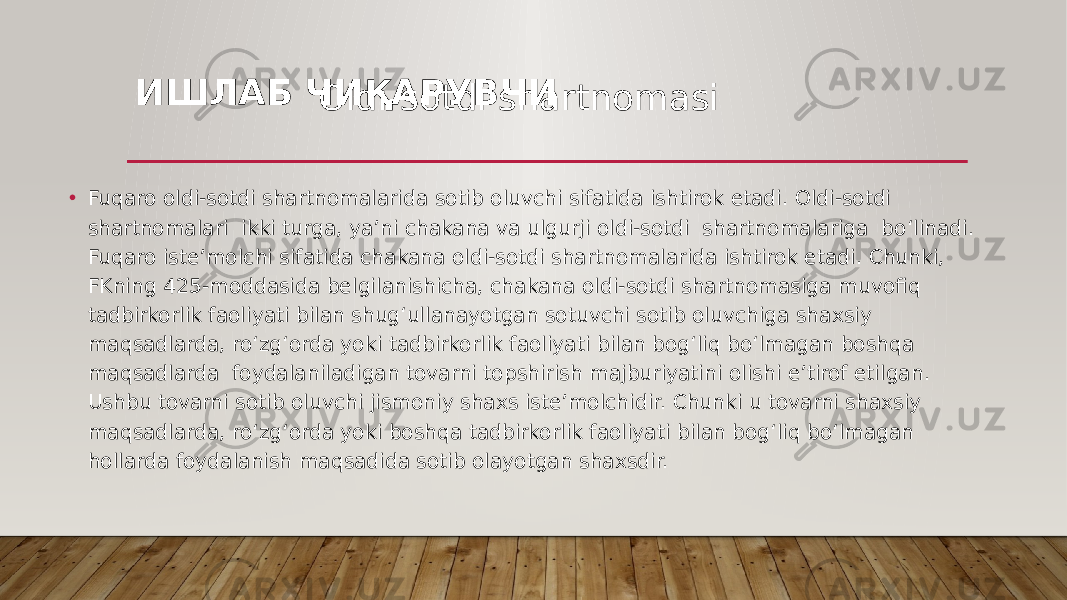 ИШЛАБ ЧИҚАРУВЧИ • Fuqaro oldi-sotdi shartnomalarida sotib oluvchi sifatida ishtirok etadi. Oldi-sotdi shartnomalari ikki turga, yaʼni chakana va ulgurji oldi-sotdi shartnomalariga boʻlinadi. Fuqaro isteʼmolchi sifatida chakana oldi-sotdi shartnomalarida ishtirok etadi. Chunki, FKning 425-moddasida belgilanishicha, chakana oldi-sotdi shartnomasiga muvofiq tadbirkorlik faoliyati bilan shugʻullanayotgan sotuvchi sotib oluvchiga shaxsiy maqsadlarda, roʻzgʻorda yoki tadbirkorlik faoliyati bilan bogʻliq boʻlmagan boshqa maqsadlarda foydalaniladigan tovarni topshirish majburiyatini olishi eʼtirof etilgan. Ushbu tovarni sotib oluvchi jismoniy shaxs isteʼmolchidir. Chunki u tovarni shaxsiy maqsadlarda, roʻzgʻorda yoki boshqa tadbirkorlik faoliyati bilan bogʻliq boʻlmagan hollarda foydalanish maqsadida sotib olayotgan shaxsdir. Oldi-sotdi shartnomasi 