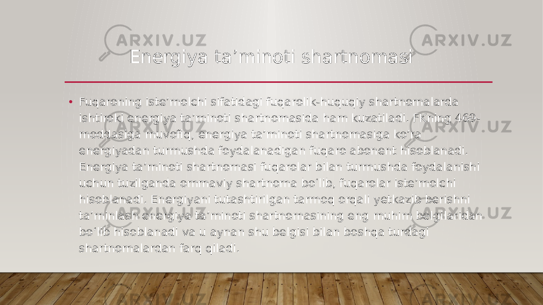 • Fuqaroning isteʼmolchi sifatidagi fuqarolik-huquqiy shartnomalarda ishtiroki energiya taʼminoti shartnomasida ham kuzatiladi. FKning 469- moddasiga muvofiq, energiya taʼminoti shartnomasiga ko’ra energiyadan turmushda foydalanadigan fuqaro abonent hisoblanadi. Energiya taʼminoti shartnomasi fuqarolar bilan turmushda foydalanishi uchun tuzilganda ommaviy shartnoma boʻlib, fuqarolar isteʼmolchi hisoblanadi. Energiyani tutashtirilgan tarmoq orqali yetkazib berishni taʼminlash energiya taʼminoti shartnomasining eng muhim belgilaridan boʻlib hisoblanadi va u aynan shu belgisi bilan boshqa turdagi shartnomalardan farq qiladi. Energiya ta’minoti shartnomasi 