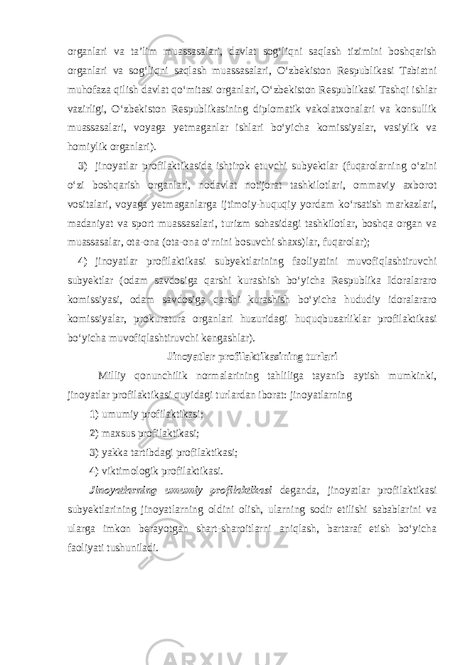 organlari va ta’lim muassasalari, davlat sog‘liqni saqlash tizimini boshqarish organlari va sog‘liqni saqlash muassasalari, O‘zbekiston Respublikasi Tabiatni muhofaza qilish davlat qo‘mitasi organlari, O‘zbekiston Respublikasi Tashqi ishlar vazirligi, O‘zbekiston Respublikasining diplomatik vakolatxonalari va konsullik muassasalari, voyaga yetmaganlar ishlari bo‘yicha komissiyalar, vasiylik va homiylik organlari). 3) jinoyatlar profilaktikasida ishtirok etuvchi subyektlar (fuqarolarning o‘zini o‘zi boshqarish organlari, nodavlat notijorat tashkilotlari, ommaviy axborot vositalari, voyaga yetmaganlarga ijtimoiy-huquqiy yordam ko‘rsatish markazlari, madaniyat va sport muassasalari, turizm sohasidagi tashkilotlar, boshqa organ va muassasalar, ota-ona (ota-ona o‘rnini bosuvchi shaxs)lar, fuqarolar); 4) jinoyatlar profilaktikasi subyektlarining faoliyatini muvofiqlashtiruvchi subyektlar (odam savdosiga qarshi kurashish bo‘yicha Respublika Idoralararo komissiyasi, odam savdosiga qarshi kurashish bo‘yicha hududiy idoralararo komissiyalar, prokuratura organlari huzuridagi huquqbuzarliklar profilaktikasi bo‘yicha muvofiqlashtiruvchi kengashlar). Jinoyatlar profilaktikasining turlari Milliy qonunchilik normalarining tahliliga tayanib aytish mumkinki, jinoyatlar profilaktikasi quyidagi turlardan iborat: jinoyatlarning 1) umumiy profilaktikasi; 2) maxsus profilaktikasi; 3) yakka tartibdagi profilaktikasi; 4) viktimologik profilaktikasi. Jinoyatlarning umumiy profilaktikasi deganda, jinoyatlar profilaktikasi subyektlarining jinoyatlarning oldini olish, ularning sodir etilishi sabablarini va ularga imkon berayotgan shart-sharoitlarni aniqlash, bartaraf etish bo‘yicha faoliyati tushuniladi. 