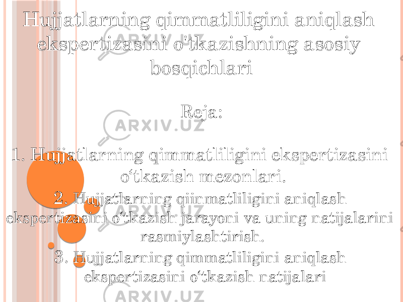 Hujjatlarning qimmatliligini aniqlash ekspertizasini o&#39;tkazishning asosiy bosqichlari Reja: 1. Hujjatlarning qimmatliligini ekspertizasini o‘tkazish mezonlari. 2. Hujjatlarning qiinmatliligini aniqlash ekspertizasini o‘tkazish jarayoni va uning natijalarini rasmiylashtirish. 3. Hujjatlarning qimmatliligini aniqlash ekspertizasini o‘tkazish natijalari 