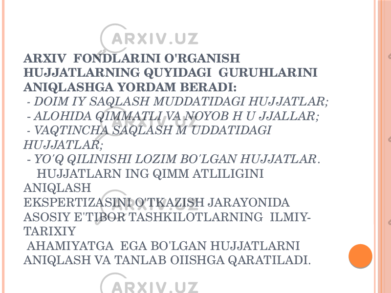 ARXIV FONDLARINI O&#39;RGANISH HUJJATLARNING QUYIDAGI GURUHLARINI ANIQLASHGA YORDAM BERADI: - DOIM IY SAQLASH MUDDATIDAGI HUJJATLAR; - ALOHIDA QIMMATLI VA NOYOB H U JJALLAR; - VAQTINCHA SAQLASH M UDDATIDAGI HUJJATLAR; - YO&#39;Q QILINISHI LOZIM BO&#39;LGAN HUJJATLAR . HUJJATLARN ING QIMM ATLILIGINI ANIQLASH EKSPERTIZASINI O&#39;TK AZISH JARAYONIDA ASOSIY E&#39;TIBOR TASHKILOTLARNING ILMIY- TARIXIY AHAMIYATGA EGA BO&#39;LGAN HUJJATLARNI ANIQLASH VA TANLAB OIISHGA QARATILADI. 