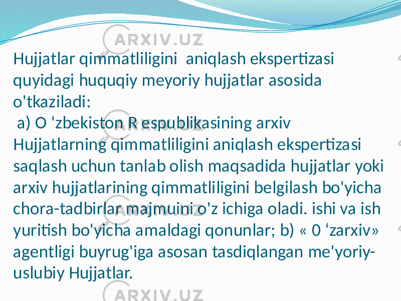 Hujjatlar qimmatliligini aniqlash ekspertizasi quyidagi huquqiy meyoriy hujjatlar asosida o&#39;tkaziladi: a) O &#39;zbekiston R espublikasining arxiv Hujjatlarning qimmatliligini aniqlash ekspertizasi saqlash uchun tanlab olish maqsadida hujjatlar yoki arxiv hujjatlarining qimmatliligini belgilash bo&#39;yicha chora-tadbirlar majmuini o&#39;z ichiga oladi. ishi va ish yuritish bo&#39;yicha amaldagi qonunlar; b) « 0 ‘zarxiv» agentligi buyrug&#39;iga asosan tasdiqlangan me&#39;yoriy- uslubiy Hujjatlar. 