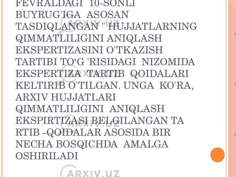 O&#39;ZARXIV&#34; AGENTLIGI BOSHLIQ DIREKTORINING 2012-VIL 14- FEVRALDAGI 10-SONLI BUYRUG&#39;IGA ASOSAN TASDIQLANGAN &#34; HUJJATLARNING QIMMATLILIGINI ANIQLASH EKSPERTIZASINI O&#39;TK AZISH TARTIBI TO‘G &#39;RISIDAGI NIZOMIDA EKSPERTIZA TARTIB QOIDALARI KELTIRIB O&#39;TILGAN. UNGA KO&#39;RA, ARXIV HUJJATLARI QIMMATLILIGINI ANIQLASH EKSPIRTIZASI BELGILANGAN TA RTIB -QOIDALAR ASOSIDA BIR NECHA BOSQICHDA AMALGA OSHIRILADI 