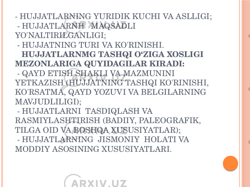 - HUJJATLARNING YURIDIK KUCHI VA ASLLIGI; - HUJJATLARNH MAQSADLI YO&#39;NALTIRILGANLIGI; - HUJJATNING TURI VA KO&#39;RINISHI. HUJJATLARNMG TASHQI O‘ZIGA XOSLIGI MEZONLARIGA QUYIDAGILAR KIRADI: - QAYD ETISH SHAKLI VA MAZMUNINI YETK AZISH (HUJJATNING TASHQI KO&#39;RINISHI, KO&#39;RSATMA, QAYD YOZUVI VA BELGILARNING MAVJUDLILIGI); - HUJJATLARNI TASDIQLASH VA RASMIYLASHTIRISH (BADIIY, PALEOGRAFIK, TILGA OID VA BOSHQA XUSUSIYATLAR); - HUJJATLARNING JISMONIY HOLATI VA MODDIY ASOSINING XUSUSIYATLARI. 