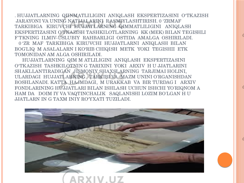 . HUJJATLARNING QIINMATLILIGINI ANIQLASH EKSPERTIZASINI O‘TK AZISH JARAYONI VA UNING NATIJALARINI RASMIYLASHTIRISH. 0 ‘ZRMAF TARKIBIGA KIRUVCHI HUJJATLARNING QIMMATLILIGINI ANIQLASH EKSPERTIZASINI O&#39;TK AZISH TASHKILOTLARNING KK (MEK) BILAN TEGISHLI F&#39;TK NING ILMIV-USLUBIY RAHBARLIGI OSTIDA AMALGA OSHIRILADI. 0 ‘ZR MAF TARKIBIGA KIRUVCHI HUJJATLARNI ANIQLASH BILAN BOG&#39;LIQ M ASALALARN I KO‘RIB CHIQISH METK YOKI TEGISHII ETK TOMONIDAN AM ALGA OSHIRILADI. HUJJATLARNING QIM M ATLILIGINI ANIQLASH EKSPERTIZASINI O‘TK AZISH TASHKILOTNIN G TARIXINI YOKI ARXIV H U JJATLARINI SHAKLLANTIRADIGAN JISMONIY SHA XSLARNING TARJIMAI HOLINI, ULARDAGI HUJJATLARNING TARKIBI VA MAZM UNINI O&#39;RGANISHDAN BOSHLANADI. K ATTA HAJMDAGI, M URAKK AB VA BIR TURDAG I ARXIV FONDLARINING HUJJATLARI BILAN ISHLASH UCHUN ISHCHI YO&#39;RIQNOM A HAM DA DOIM IY VA VAQTINCHALIK SAQLANISHI LOZIM BO&#39;LGAN H U JJATLARN IN G TA XM INIY RO‘Y X ATI TUZILADI. 