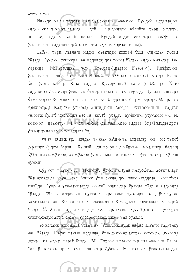 www.arxiv.uz Идизда озик моддалар хам тўпланиши мумкин. Бундай илдизларни илдиз мевалар-кронеплоди деб юритилади. М:сабзи, турп, лавлаги, шолғом, редиска ва бошкалар. Бундай илдиз меваларни киёфасини ўзгартирган илдизлар деб юритилади.Қметаморфоз корня). Сабзи, турп, лавлаги илдиз мевалари асосий бош илдиздан хосил бўлади. Бундан ташкари ён илдизлардан хосил бўлган илдиз мевалар ќ ам учрайди. М:Картошка гули Қгеоргин),парпи Қаконит). Қиёфасини ўзгартирган илдизлар хар хил кўшимча вазифаларни бажариб туради. Баъзи бир ўсимликларда ќ аво илдизи Қвоздушный корень) бўлади. Ќ аво илдизлари ёрдамида ўсимлик ќ аводан намлик ютиб туради. Бундан ташкари ќ аво илдизи ўсимликнинг танасини тутиб туришга ёрдам беради. М: тропик ўрмонларда Қдарахт устида) яшайдиган эпифит ўсимлигининг илдизи ингичка бўлиб юкоридан пастга караб ўсади. Буйининг узунлиги 4-6 м, энининг диаметри 1-2 см, жўхорида хам ќ аво илдизи бор.Фелодендрон ўсимлигида хам ќ аво илдизи бор. Таянч илдизлар . Поядан чиккан кўшимча илдизлар уни тик тутиб туришга ёрдам беради. Бундай илдизларнинг кўпинча кечпишар, баланд бўйли маккажўхори, ок жўхори ўсимликларнинг пастки бўғинларида кўриш мумкин. Сўрғич илдизлар . Текинхўр ўсимликларда хлорофилл доначалари бўлмаганлиги учун улар бошка ўсимликлардан озик моддалар ќ исобига яшайди. Бундай ўсимликларда асосий илдизлар ўрнида сўрғич илдизлар бўлади. Сўрғич илдизнинг пўстлок паренхима хужайралари , ўтказувчи боғламлари она ўсимликнинг флоэмадаги ўтказувчи боғламларига караб ўсади. Ў саётган илдизнинг узунчок паренхима хужайралари гаустория хужайралари деб аталади. Бу зарпечакда, шамғияда бўлади. Боткоклик жойларда ўсадиган ўсимликларда нафас олувчи илдизлар ќ ам бўлади. Нафас олувчи илдизлар ўсимликнинг пастки кисмида, яъни ер тагига ер устига караб ўсади. М: Боткок сарвиси-кириши мумкин. Баъзи бир ўсимликларда тиргак илдизлар бўлади. М: тропик ўсимликлардан 