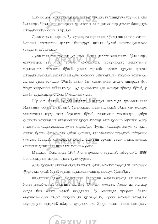 Шунингдек, монархия давлат шакли чекланган бошқарув усу-лига ҳам бўлинади. Чекланган монархия дуалистик ва парламентар давлат бошқарув шакллари кўринишида бўлади. Дуалистик монархия. Бу мутлақ монархиянинг ўзгаришига асос солган биринчи замонавий давлат бошқарув шакли бўлиб консти-туциявий монархия деб аталади. Дуалистик монархияда ўз номи билан давлат ҳокимияти бўли-нади, қонунчилик ва ижро этувчи ҳокимиятга. Қонунчилик ҳокимия-ти парламентга тегишли бўлиб, унинг таркиби сайлов ҳуқуқи орқали шакллантирилади. (монарх маълум қисмини тайинлайди). Ижроия ҳокимият эса монархга тегишли бўлиб, унинг ўзи ҳокимиятни амалга оширади ёки фақат ҳукуматни тайинлайди. Суд ҳокимияти ҳам монарх қўлида бўлиб, у ёки бу даражада мустақил бўлиши мумкин. Шунинг билан бундай давлат бошқарув шаклида ҳокимиятнинг бўлиниши иккига ажратилиб ўрганилади. Лекин шундай бўлса ҳам монарх ваколатлари жуда кенг берилган бўлиб, парламент томонидан қабул қилинган қонунларга чекланмаган ҳуқуқ асосида вето қўйиши мумкин. Агар у қонунни тасдиқламаса, кучга кирмайди. Бундан ташқари қонун кучидан юқори бўлган фармонлар қабул қилиши, парламентни тарқатиб юбориши мумкин. Шундай ҳуқуқларни амалга ошириш орқали вақтинчалик мутлақ монархия давлатини шакллан-тириш мумкин. Масалан. Испанияда 1974 йил парламент тарқатиб юборилиб, 1989 йилга қадар мутлақ монархия ҳукм сурган. Агар ҳукумат тайинланадиган бўлса, фақат монарх олдида ўз фаолияти тўғрисида ҳисоб бериб туради парламент олдида масъул бўлмайди. Фақатгина давлат бюджетини белгилаш жараёнларида парла-мент билан ҳисоб-китоб қилишга мажбур бўлиши мумкин. Аммо депутатлар йилда бир марта келиб чиқадиган бу масалада ҳукумат билан келишмовчилик келиб чиқишидан қўрқадилар, чунки монарх хоҳлаган вақтида уни тарқатиб юбориш ҳуқуқига эга. Худди чеклан-маган монархия 