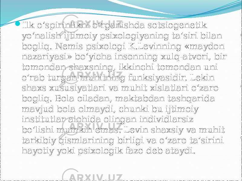  Ilk o‘spirinlikni o’rganishda sotsiogenetik yo‘nalish ijtimoiy psixologiyaning ta’siri bilan bogliq. Nemis psixologi K.Levinning «maydon nazariyasi» bo‘yicha insonning xulq-atvori, bir tomondan shaxsning, ikkinchi tomondan uni o’rab turgan muhitning funksiyasidir. Lekin shaxs xususiyatlari va muhit xislatlari o‘zaro bogliq. Bola oiladan, maktabdan tashqarida mavjud bola olmaydi, chunki bu ijtimoiy institutlar alohida olingan individlarsiz bo’lishi mumkin emas. Levin shaxsiy va muhit tarkibiy qismlarining birligi va o‘zaro ta’sirini hayotiy yoki psixologik fazo deb ataydi. 