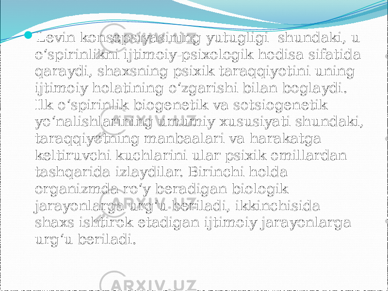  Levin konsepsiyasining yutugligi shundaki, u o‘spirinlikni ijtimoiy-psixologik hodisa sifatida qaraydi, shaxsning psixik taraqqiyotini uning ijtimoiy holatining o‘zgarishi bilan boglaydi. Ilk o‘spirinlik biogenetik va sotsiogenetik yo‘nalishlarining umumiy xususiyati shundaki, taraqqiyotning manbaalari va harakatga keltiruvchi kuchlarini ular psixik omillardan tashqarida izlaydilar. Birinchi holda organizmda ro‘y beradigan biologik jarayonlarga urg‘u beriladi, ikkinchisida shaxs ishtirok etadigan ijtimoiy jarayonlarga urg‘u beriladi. 
